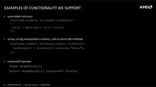 EXAMPLES	
  OF	
  FUNCTIONALITY	
  WE	
  SUPPORT	
  
	
  
•  some	
  Math	
  intrinsics:	
  

	
  

Intstream.range(0, in.length).forEach(i->
{ 	
  
out[i] = Math.sqrt( in[i] )*in[i];
});

•  arrays,	
  string	
  manipulaQon	
  rouQnes,	
  calls	
  to	
  some	
  JDK	
  methods	
  
Intstream.range(0, boolArray.length).forEach(i-{
boolArray[i] = (inArray[i]).contains(“hello”);
});

•  instanceOf	
  operator	
  
Shape shapeArray[];
return shapeArray[i] instanceof Circle;

	
  

15	
   |	
  	
  	
  PRESENTATION	
  TITLE	
  	
  	
  |	
  	
  	
  November	
  20,	
  2013	
  	
  	
  |	
  	
  	
  CONFIDENTIAL	
  

 