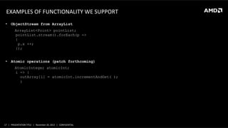 EXAMPLES	
  OF	
  FUNCTIONALITY	
  WE	
  SUPPORT	
  
•  ObjectStream from ArrayList
	
  

	
  

ArrayList<Point> pointList;
pointList.stream().forEach(p ->
	
  
{
p.x ++;
});

•  Atomic operations (patch forthcoming)
AtomicInteger atomicInt;
i -> {
outArray[i] = atomicInt.incrementAndGet( );
}

17	
   |	
  	
  	
  PRESENTATION	
  TITLE	
  	
  	
  |	
  	
  	
  November	
  20,	
  2013	
  	
  	
  |	
  	
  	
  CONFIDENTIAL	
  

 