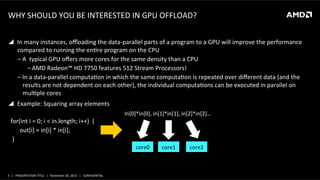 WHY	
  SHOULD	
  YOU	
  BE	
  INTERESTED	
  IN	
  GPU	
  OFFLOAD?	
  
!  In	
  many	
  instances,	
  oﬄoading	
  the	
  data-­‐parallel	
  parts	
  of	
  a	
  program	
  to	
  a	
  GPU	
  will	
  improve	
  the	
  performance	
  
compared	
  to	
  running	
  the	
  enQre	
  program	
  on	
  the	
  CPU	
  
‒ A	
  	
  typical	
  GPU	
  oﬀers	
  more	
  cores	
  for	
  the	
  same	
  density	
  than	
  a	
  CPU	
  
‒ AMD	
  Radeon™	
  HD	
  7750	
  features	
  512	
  Stream	
  Processors!	
  
‒ In	
  a	
  data-­‐parallel	
  computaQon	
  in	
  which	
  the	
  same	
  computaQon	
  is	
  repeated	
  over	
  diﬀerent	
  data	
  (and	
  the	
  
results	
  are	
  not	
  dependent	
  on	
  each	
  other),	
  the	
  individual	
  computaQons	
  can	
  be	
  executed	
  in	
  parallel	
  on	
  
mulQple	
  cores	
  
!  Example:	
  Squaring	
  array	
  elements	
  
for(int	
  i	
  =	
  0;	
  i	
  <	
  in.length;	
  i++)	
  	
  {	
  
	
  	
  	
  	
  	
  	
  out[i]	
  =	
  in[i]	
  *	
  in[i];	
  
	
  }	
  

In[0]*in[0],	
  in[1]*in[1],	
  in[2]*in[2]…	
  

core0	
  

3	
   |	
  	
  	
  PRESENTATION	
  TITLE	
  	
  	
  |	
  	
  	
  November	
  20,	
  2013	
  	
  	
  |	
  	
  	
  CONFIDENTIAL	
  

core1	
  

core2	
  

 