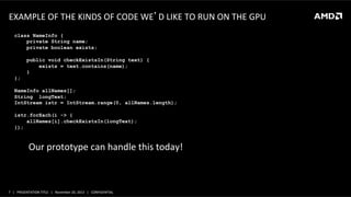 EXAMPLE	
  OF	
  THE	
  KINDS	
  OF	
  CODE	
  WE’D	
  LIKE	
  TO	
  RUN	
  ON	
  THE	
  GPU	
  	
  
class NameInfo {
private String name;
private boolean exists;
public void checkExistsIn(String text) {
exists = text.contains(name);
}
};
NameInfo allNames[];
String longText;
IntStream istr = IntStream.range(0, allNames.length);
istr.forEach(i -> {
allNames[i].checkExistsIn(longText);
});

Our	
  prototype	
  can	
  handle	
  this	
  today!	
  

7	
   |	
  	
  	
  PRESENTATION	
  TITLE	
  	
  	
  |	
  	
  	
  November	
  20,	
  2013	
  	
  	
  |	
  	
  	
  CONFIDENTIAL	
  

 