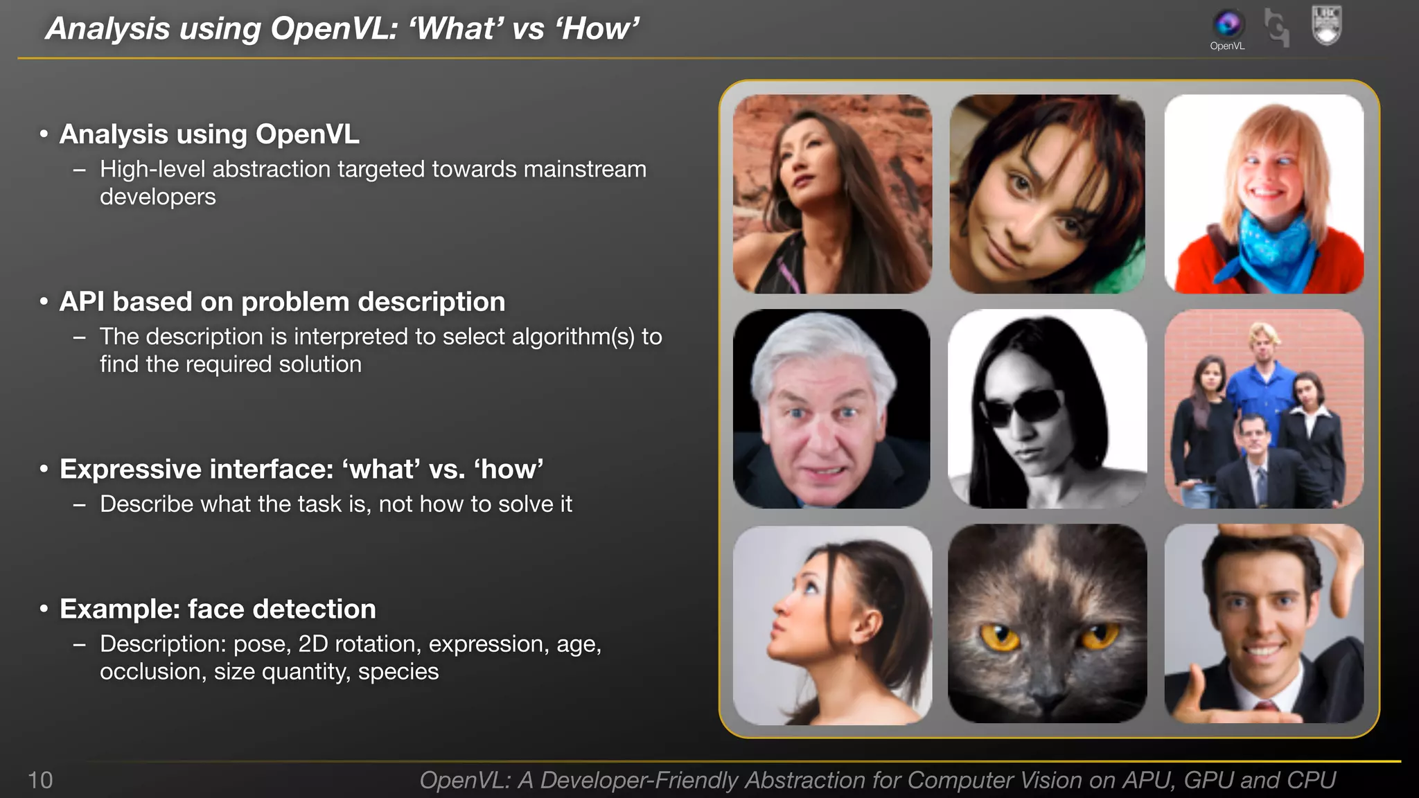 Analysis using OpenVL: ‘What’ vs ‘How’

OpenVL

• Analysis using OpenVL
– High-level abstraction targeted towards mainstream
developers

• API based on problem description
– The description is interpreted to select algorithm(s) to
ﬁnd the required solution

• Expressive interface: ‘what’ vs. ‘how’
– Describe what the task is, not how to solve it

• Example: face detection
– Description: pose, 2D rotation, expression, age,
occlusion, size quantity, species

10

OpenVL: A Developer-Friendly Abstraction for Computer Vision on APU, GPU and CPU

 
