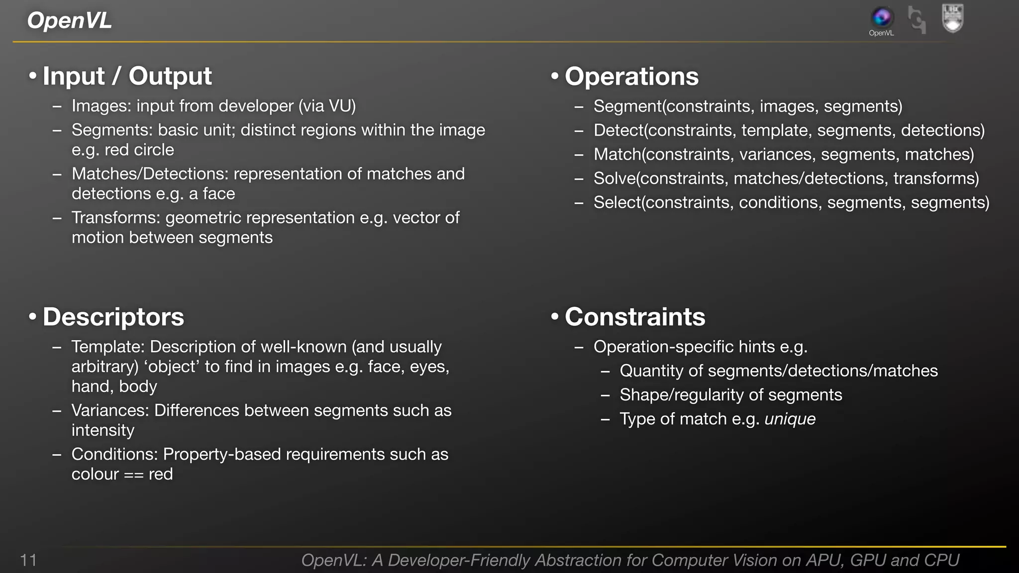 OpenVL

OpenVL

• Input / Output

• Operations

– Images: input from developer (via VU)
– Segments: basic unit; distinct regions within the image
e.g. red circle
– Matches/Detections: representation of matches and
detections e.g. a face
– Transforms: geometric representation e.g. vector of
motion between segments

• Descriptors

Segment(constraints, images, segments)
Detect(constraints, template, segments, detections)
Match(constraints, variances, segments, matches)
Solve(constraints, matches/detections, transforms)
Select(constraints, conditions, segments, segments)

• Constraints

– Template: Description of well-known (and usually
arbitrary) ‘object’ to ﬁnd in images e.g. face, eyes,
hand, body
– Variances: Diﬀerences between segments such as
intensity
– Conditions: Property-based requirements such as
colour == red

11

–
–
–
–
–

– Operation-speciﬁc hints e.g.
– Quantity of segments/detections/matches
– Shape/regularity of segments
– Type of match e.g. unique

OpenVL: A Developer-Friendly Abstraction for Computer Vision on APU, GPU and CPU

 