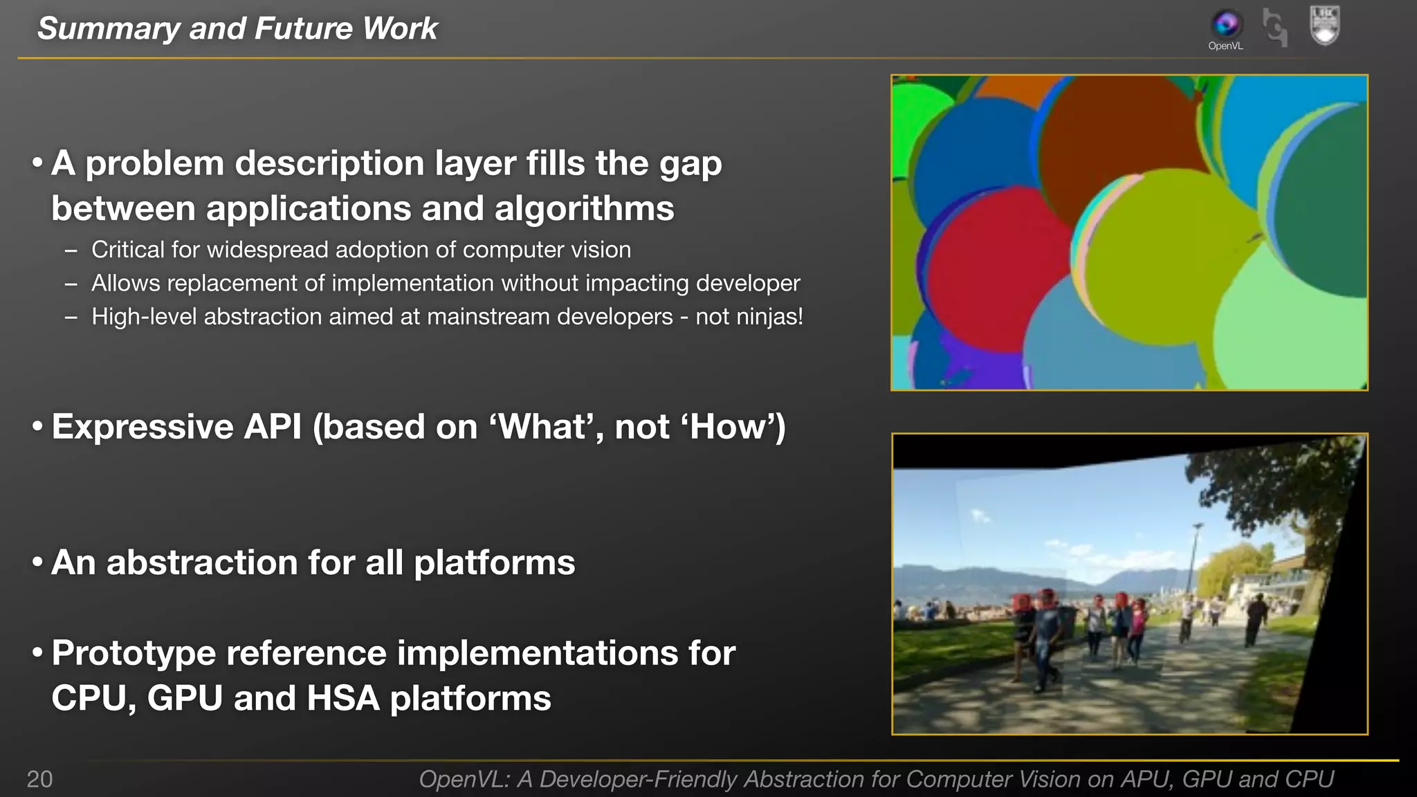 Summary and Future Work

OpenVL

• A problem description layer ﬁlls the gap
between applications and algorithms

– Critical for widespread adoption of computer vision
– Allows replacement of implementation without impacting developer
– High-level abstraction aimed at mainstream developers - not ninjas!

• Expressive API (based on ‘What’, not ‘How’)
• An abstraction for all platforms
• Prototype reference implementations for
CPU, GPU and HSA platforms

20

OpenVL: A Developer-Friendly Abstraction for Computer Vision on APU, GPU and CPU

 