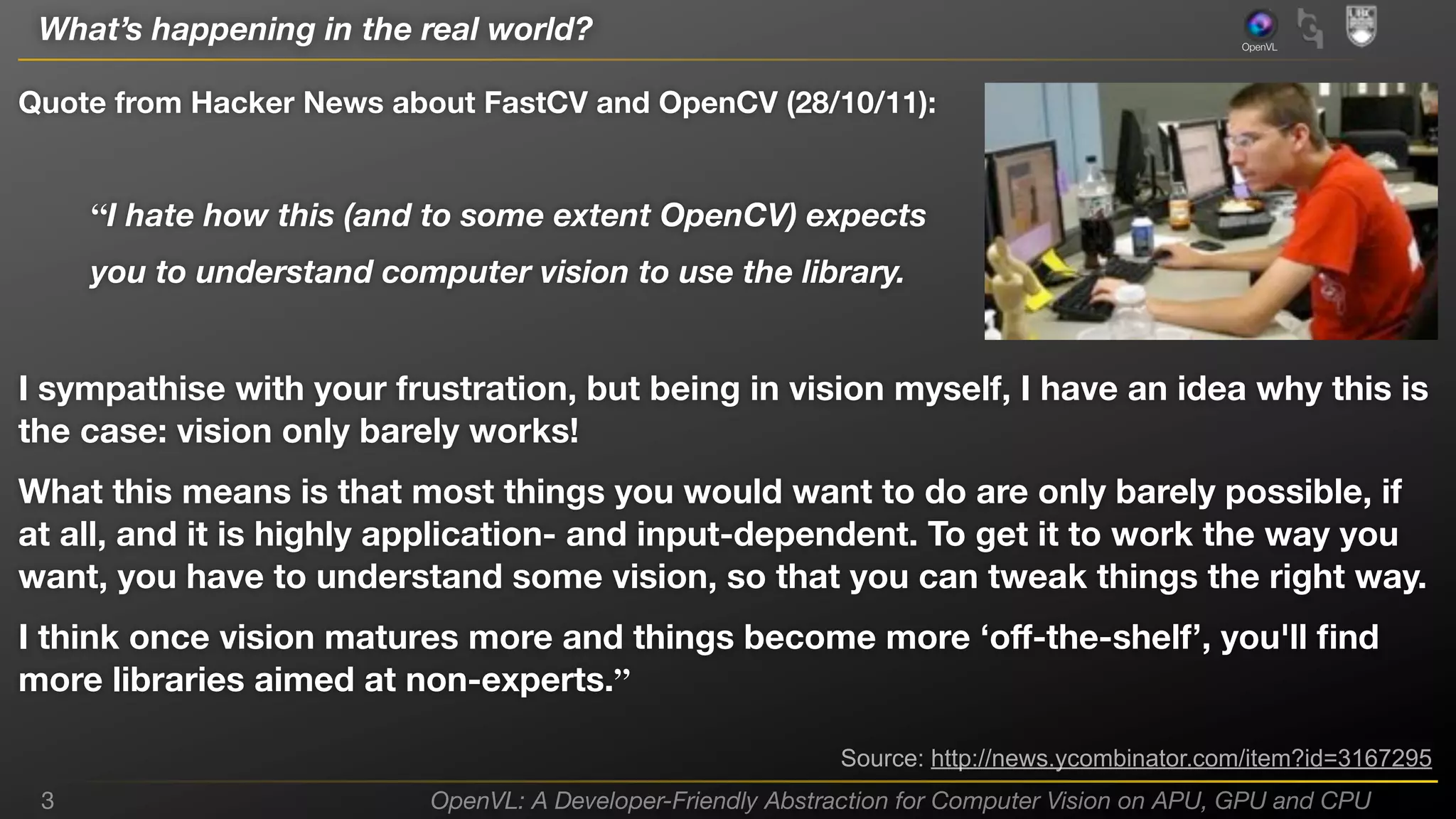 What’s happening in the real world?

OpenVL

Quote from Hacker News about FastCV and OpenCV (28/10/11):

“I hate how this (and to some extent OpenCV) expects
you to understand computer vision to use the library.

I sympathise with your frustration, but being in vision myself, I have an idea why this is
the case: vision only barely works!
What this means is that most things you would want to do are only barely possible, if
at all, and it is highly application- and input-dependent. To get it to work the way you
want, you have to understand some vision, so that you can tweak things the right way.
I think once vision matures more and things become more ‘oﬀ-the-shelf’, you'll ﬁnd
more libraries aimed at non-experts.”
Source: http://news.ycombinator.com/item?id=3167295
3

OpenVL: A Developer-Friendly Abstraction for Computer Vision on APU, GPU and CPU

 