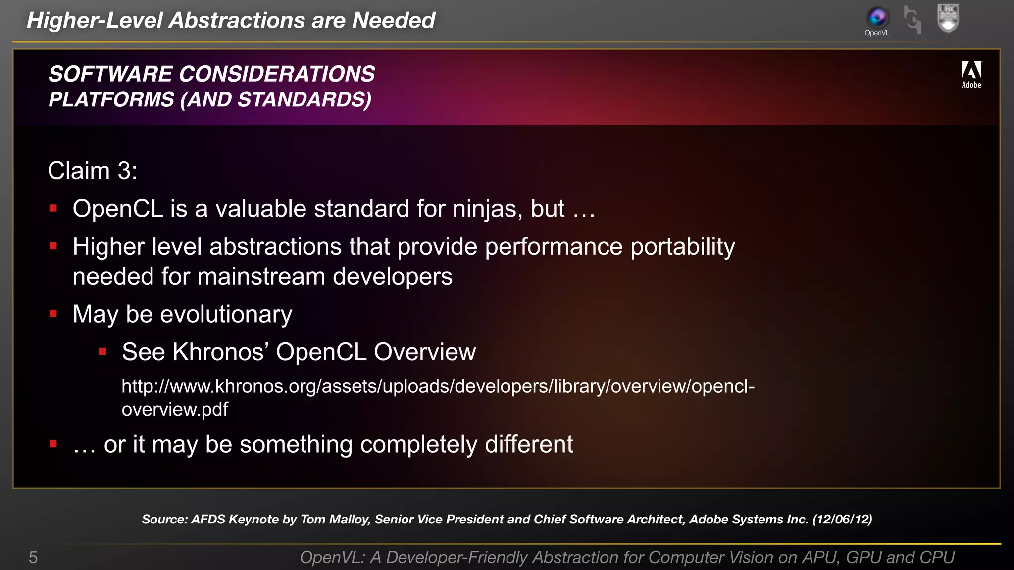 Higher-Level Abstractions are Needed

OpenVL

SOFTWARE CONSIDERATIONS
PLATFORMS (AND STANDARDS)

Claim 3:
 OpenCL is  a  valuable  standard  for  ninjas,  but  …
 Higher level abstractions that provide performance portability
needed for mainstream developers

 May be evolutionary
 See Khronos’  OpenCL Overview
http://www.khronos.org/assets/uploads/developers/library/overview/opencloverview.pdf

 …  or  it  may  be  something  completely  different
Source: AFDS Keynote by Tom Malloy, Senior Vice President and Chief Software Architect, Adobe Systems Inc. (12/06/12)

5

OpenVL: A Developer-Friendly Abstraction for Computer Vision on APU, GPU and CPU

 