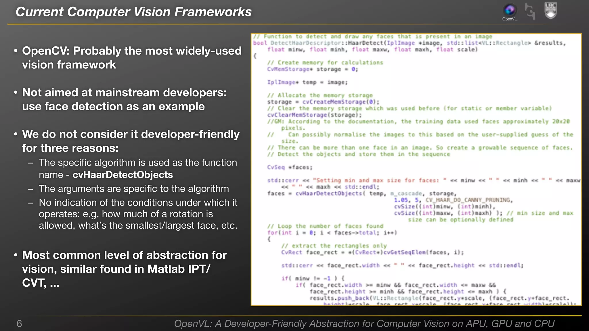 Current Computer Vision Frameworks

OpenVL

• OpenCV: Probably the most widely-used
vision framework

• Not aimed at mainstream developers:
use face detection as an example

• We do not consider it developer-friendly
for three reasons:

– The speciﬁc algorithm is used as the function
name - cvHaarDetectObjects
– The arguments are speciﬁc to the algorithm
– No indication of the conditions under which it
operates: e.g. how much of a rotation is
allowed, what’s the smallest/largest face, etc.

• Most common level of abstraction for
vision, similar found in Matlab IPT/
CVT, ...

6

OpenVL: A Developer-Friendly Abstraction for Computer Vision on APU, GPU and CPU

 