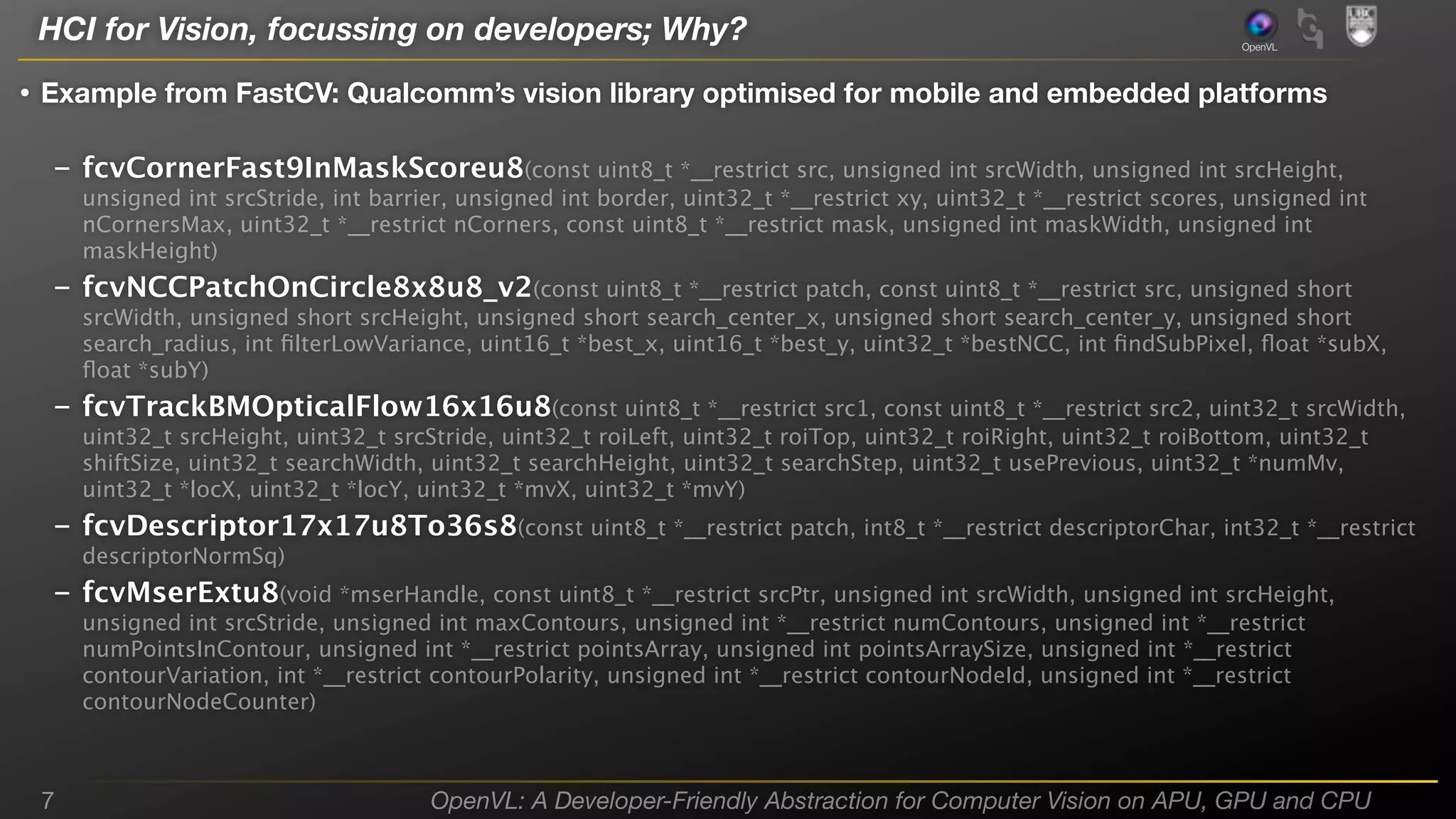 HCI for Vision, focussing on developers; Why?

OpenVL

• Example from FastCV: Qualcomm’s vision library optimised for mobile and embedded platforms
– fcvCornerFast9InMaskScoreu8(const uint8_t *__restrict src, unsigned int srcWidth, unsigned int srcHeight,
unsigned int srcStride, int barrier, unsigned int border, uint32_t *__restrict xy, uint32_t *__restrict scores, unsigned int
nCornersMax, uint32_t *__restrict nCorners, const uint8_t *__restrict mask, unsigned int maskWidth, unsigned int
maskHeight)

– fcvNCCPatchOnCircle8x8u8_v2(const uint8_t *__restrict patch, const uint8_t *__restrict src, unsigned short
srcWidth, unsigned short srcHeight, unsigned short search_center_x, unsigned short search_center_y, unsigned short
search_radius, int ﬁlterLowVariance, uint16_t *best_x, uint16_t *best_y, uint32_t *bestNCC, int ﬁndSubPixel, ﬂoat *subX,
ﬂoat *subY)

– fcvTrackBMOpticalFlow16x16u8(const uint8_t *__restrict src1, const uint8_t *__restrict src2, uint32_t srcWidth,
uint32_t srcHeight, uint32_t srcStride, uint32_t roiLeft, uint32_t roiTop, uint32_t roiRight, uint32_t roiBottom, uint32_t
shiftSize, uint32_t searchWidth, uint32_t searchHeight, uint32_t searchStep, uint32_t usePrevious, uint32_t *numMv,
uint32_t *locX, uint32_t *locY, uint32_t *mvX, uint32_t *mvY)

– fcvDescriptor17x17u8To36s8(const uint8_t *__restrict patch, int8_t *__restrict descriptorChar, int32_t *__restrict
descriptorNormSq)

– fcvMserExtu8(void *mserHandle, const uint8_t *__restrict srcPtr, unsigned int srcWidth, unsigned int srcHeight,
unsigned int srcStride, unsigned int maxContours, unsigned int *__restrict numContours, unsigned int *__restrict
numPointsInContour, unsigned int *__restrict pointsArray, unsigned int pointsArraySize, unsigned int *__restrict
contourVariation, int *__restrict contourPolarity, unsigned int *__restrict contourNodeId, unsigned int *__restrict
contourNodeCounter)

7

OpenVL: A Developer-Friendly Abstraction for Computer Vision on APU, GPU and CPU

 