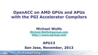 OpenACC on AMD GPUs and APUs
with the PGI Accelerator Compilers
Michael Wolfe

Michael.Wolfe@pgroup.com
http://www.pgroup.com

APU13
San Jose, November, 2013

 