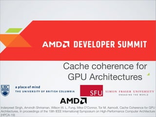Cache coherence for
GPU Architectures

Inderpreet Singh, Arrvindh Shriraman, Wilson W. L. Fung, Mike O'Connor, Tor M. Aamodt, Cache Coherence for GPU
Architectures, In proceedings of the 19th IEEE International Symposium on High-Performance Computer Architecture
1
(HPCA-19)

 