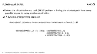 FLOYD-­‐WARSHALL	
  
!  Solves	
  the	
  all-­‐pairs	
  shortest	
  path	
  (APSP)	
  problem	
  –	
  ﬁnding	
  the	
  shortest	
  path	
  from	
  every	
  
possible	
  source	
  to	
  every	
  possible	
  des8na8on	
  
!  	
  A	
  dynamic	
  programming	
  approach	
  
	
  

	
  	
  	
  	
  	
  	
  	
  	
  	
  shortestPath(i,	
  j,	
  k)	
  returns	
  the	
  shortest	
  path	
  from	
  i	
  to	
  j	
  with	
  ver8ces	
  from	
  {1,2,...,k}	
  

11	
   |	
  	
  	
  Accelera8ng	
  and	
  Evalua8ng	
  OpenCL	
  Graph	
  Applica8ons|	
  	
  	
  November	
  20,	
  2013	
  	
  	
  |	
  	
  	
  CONFIDENTIAL	
  

 
