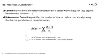 BETWEENNESS	
  CENTRALITY	
  
!  Centrality	
  determines	
  the	
  rela8ve	
  importance	
  of	
  a	
  vertex	
  within	
  the	
  graph	
  (e.g.	
  degree,	
  
betweenness,	
  closeness	
  …)	
  
!  Betweenness	
  Centrality	
  quan8ﬁes	
  the	
  number	
  of	
  8mes	
  a	
  node	
  acts	
  as	
  a	
  bridge	
  along	
  
the	
  shortest	
  path	
  between	
  two	
  other	
  nodes.	
  

σ st (v)
BC (v) = ∑
s ≠ v ≠ t σ st
σ st
σ st (v)

no.	
  of	
  shortest	
  paths	
  between	
  nodes	
  s	
  and	
  t	
  
no.	
  of	
  shortest	
  paths	
  between	
  nodes	
  s	
  and	
  t	
  passing	
  through	
  v	
  

13	
   |	
  	
  	
  Accelera8ng	
  and	
  Evalua8ng	
  OpenCL	
  Graph	
  Applica8ons|	
  	
  	
  November	
  20,	
  2013	
  	
  	
  |	
  	
  	
  CONFIDENTIAL	
  

 