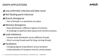 GRAPH	
  APPLICATIONS	
  
!  Low	
  arithme8c	
  intensity	
  and	
  data	
  reuse	
  
!  Not	
  ﬂoa8ng-­‐point	
  intensive	
  
!  Branch	
  divergence	
  
‒ Part	
  of	
  threads	
  in	
  a	
  wavefront	
  are	
  ac8ve	
  	
  

!  Memory	
  divergence	
  
‒ Data	
  distributed	
  in	
  diﬀerent	
  regions	
  of	
  memory	
  
‒ A	
  challenge	
  to	
  op8mize	
  data	
  layouts	
  and	
  memory	
  accesses	
  

!  Load	
  imbalance	
  	
  
‒ Uneven	
  work	
  distribu8on	
  across	
  diﬀerent	
  threads	
  
‒ Short-­‐running	
  threads	
  wait	
  for	
  long-­‐running	
  threads	
  

!  Parallelism	
  
‒ Changing	
  degree	
  of	
  parallelism	
  across	
  itera8ons	
  
‒ Underu8liza8on	
  of	
  compute	
  units	
  for	
  certain	
  phases	
  
4	
   |	
  	
  	
  Accelera8ng	
  and	
  Evalua8ng	
  OpenCL	
  Graph	
  Applica8ons|	
  	
  	
  November	
  20,	
  2013	
  	
  	
  |	
  	
  	
  CONFIDENTIAL	
  

 