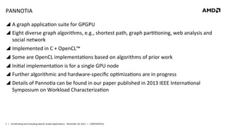 PANNOTIA	
  
!  A	
  graph	
  applica8on	
  suite	
  for	
  GPGPU	
  
!  Eight	
  diverse	
  graph	
  algorithms,	
  e.g.,	
  shortest	
  path,	
  graph	
  par88oning,	
  web	
  analysis	
  and	
  
social	
  network	
  
!  Implemented	
  in	
  C	
  +	
  OpenCL™	
  	
  
!  Some	
  are	
  OpenCL	
  implementa8ons	
  based	
  on	
  algorithms	
  of	
  prior	
  work	
  	
  
!  Ini8al	
  implementa8on	
  is	
  for	
  a	
  single	
  GPU	
  node	
  
!  Further	
  algorithmic	
  and	
  hardware-­‐speciﬁc	
  op8miza8ons	
  are	
  in	
  progress	
  
!  Details	
  of	
  Panno8a	
  can	
  be	
  found	
  in	
  our	
  paper	
  published	
  in	
  2013	
  IEEE	
  Interna8onal	
  
Symposium	
  on	
  Workload	
  Characteriza8on	
  

5	
   |	
  	
  	
  Accelera8ng	
  and	
  Evalua8ng	
  OpenCL	
  Graph	
  Applica8ons|	
  	
  	
  November	
  20,	
  2013	
  	
  	
  |	
  	
  	
  CONFIDENTIAL	
  

 