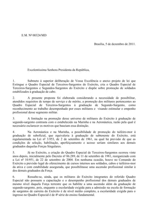 E.M. Nº 00324/MD

                                                               Brasília, 5 de dezembro de 2011.




           Excelentíssima Senhora Presidenta da República,


1.          Submeto à superior deliberação de Vossa Excelência o anexo projeto de lei que
Extingue o Quadro Especial de Terceiros-Sargentos do Exército, cria o Quadro Especial de
Terceiros-Sargentos e Segundos-Sargentos do Exército e dispõe sobre promoção de soldados
estabilizados à graduação de cabo.
2.          A presente proposta foi elaborada considerando a necessidade de possibilitar,
atendidos requisitos de tempo de serviço e de mérito, a promoção dos militares pertencentes ao
Quadro Especial de Terceiros-Sargentos à graduação de Segundo-Sargento, como
reconhecimento ao trabalho desempenhado por esses militares e visando estimular o empenho
profissional desse segmento militar.
3.          A limitação na promoção desse universo de militares do Exército à graduação de
segundo-sargento contrasta com o estabelecido na Marinha e na Aeronáutica, razão pela qual é
necessário esclarecer os motivos que baseiam essa distinção.
4.         Na Aeronáutica e na Marinha, a possibilidade de promoção do taifeiro-mor à
graduação de suboficial, que equivaleria à graduação de subtenente do Exército, está
regulamentada na Lei nº 3.953, de 2 de setembro de 1961, na qual há previsão de que as
condições de seleção, habilitação, aperfeiçoamento e acesso seriam similares aos demais
graduados daquelas Forças Singulares.
5.          Já no Exército, a criação do Quadro Especial de Terceiros-Sargentos ocorreu vinte
anos depois, inicialmente pelo Decreto nº 86.289, de 11 de setembro de 1981, reorganizado com
a Lei nº 10.951, de 22 de setembro de 2004. Em nenhuma ocasião, houve no Comando do
Exército a previsão legal do oferecimento de cursos internos aos soldados, cabos e taifeiros-mor
da ativa e com estabilidade assegurada, que possibilitasse uma ascensão profissional similar à
dos demais graduados da Força.
6.          Ressalte-se, ainda, que os militares do Exército integrantes do referido Quadro
Especial não possuem a capacitação e o desempenho profissional dos demais graduados de
mesmo nível daquela Força terrestre que os habilite a uma ascensão além da graduação de
segundo-sargento, pois, enquanto a escolaridade exigida para a admissão na escola de formação
de sargentos de carreira do Exército é de nível médio completo, a escolaridade exigida para o
ingresso no Quadro Especial é de 4ª série do ensino fundamental.
 