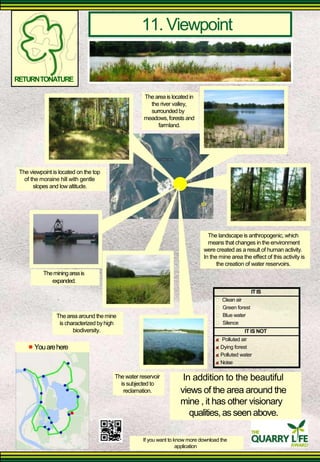 11. Viewpoint 
RETURN TONATURE 
The area is located in 
the river valley, surrounded by 
meadows, forests and 
farmland. 
The viewpoint is located on the top 
of the moraine hill with gentle 
slopes and low altitude. 
The landscape is anthropogenic, which means that changes in the environment 
were created as a result of human activity. In the mine area the effect of this activity is 
the creation of water reservoirs. 
The mining area is 
expanded. 
IT IS Clean air 
The area around the mine 
is characterized by high 
biodiversity. 
Green forest 
Blue water 
Silence 
IT IS NOT 
Polluted air 
You are here 
The water reservoir 
is subjected to 
reclamation. 
Dying forest 
Polluted water 
Noise 
In addition to the beautiful 
views of the area around the mine , it has other visionary 
qualities, as seen above. 
If you want to know more download the 
application  