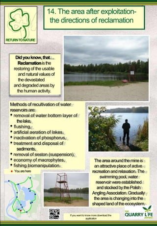 14. The area after exploitation- 
the directions of reclamation 
RETURN TO NATURE 
Did you know, that 
Reclamation is the 
restoring of the usable 
and natural values of the devastated 
and degraded areas by 
the human activity. 
Methods of recultivation of water 
reservoirs are: 
• removal of water bottom layer of 
the lake, 
• flushing, 
• artificial aeration of lakes, 
• inactivation of phosphorus, 
• treatment and disposal of 
sediments, 
• removal of seston (suspension), 
• economy of macrophytes, 
• fishing biomanipulation. 
You are here 
The area around the mine is an attractive place of active 
recreation and relaxation. The 
swimming pool, water 
reservoir were established 
and stocked by the Polish 
Angling Association. Gradually 
the area is changing into the shaped land of the ecosystem. 
If you want to know more download the 
application  