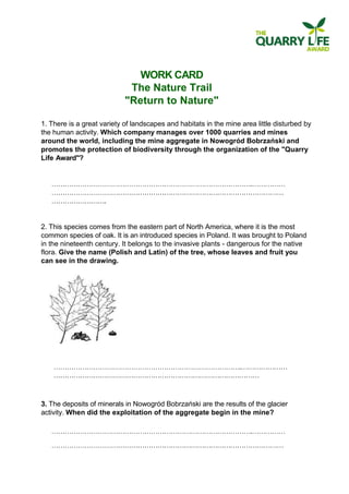 WORK CARD 
The Nature Trail 
"Return to Nature" 
1. There is a great variety of landscapes and habitats in the mine area little disturbed by the human activity. Which company manages over 1000 quarries and mines around the world, including the mine aggregate in Nowogród Bobrzański and promotes the protection of biodiversity through the organization of the "Quarry Life Award"? 
. ………………………………………………………………… ……………………. 
2. This species comes from the eastern part of North America, where it is the most common species of oak. It is an introduced species in Poland. It was brought to Poland in the nineteenth century. It belongs to the invasive plants - dangerous for the native flora. Give the name (Polish and Latin) of the tree, whose leaves and fruit you can see in the drawing. 
.……………… ………………………………………………………………………………… 
3. The deposits of minerals in Nowogród Bobrzański are the results of the glacier activity. When did the exploitation of the aggregate begin in the mine? 
. …………………………………………………………………  