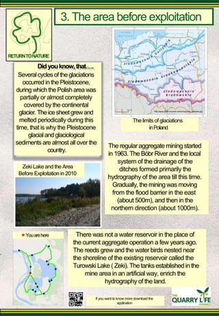 3. The area before exploitation 
RETURN TO NATURE 
Did you know, that. 
Several cycles of the glaciations 
occurred in the Pleistocene, 
during which the Polish area was 
partially or almost completely 
covered by the continental 
glacier. The ice sheet grew and 
http://www.adam.krynicki.net/lo/mapy/pol_lodowiec.jpg 
melted periodically during this 
time, that is why the Pleistocene 
glacial and glaciological 
sediments are almost all over the 
country. 
Zeki Lake and the Area 
Before Exploitation in 2010 
The limits of glaciations 
in Poland 
The regular aggregate mining started in 1963. The Bóbr River and the local 
system of the drainage of the 
ditches formed primarily the 
hydrography of the area till this time. 
Gradually, the mining was moving from the flood barrier in the east 
(about 500m), and then in the 
northern direction (about 1000m). 
You are here 
There was not a water reservoir in the place of the current aggregate operation a few years ago. The reeds grew and the water birds nested near the shoreline of the existing reservoir called the Turowski Lake ( Zeki). The tanks established in the 
mine area in an artificial way, enrich the 
hydrography of the land. 
If you want to know more download the 
application  