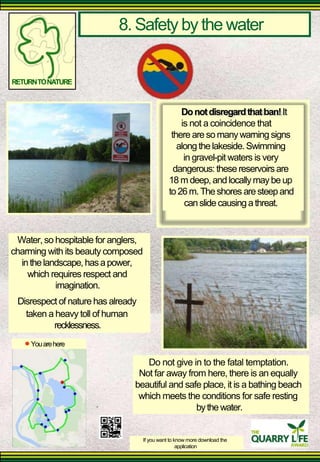 8. Safety by the water 
RETURN TO NATURE 
Water, so hospitable for anglers, 
charming with its beauty composed 
in the landscape, has a power, 
which requires respect and 
imagination. 
Disrespect of nature has already 
taken a heavy toll of human 
recklessness. 
You are here 
Do not disregard that ban! It is not a coincidence that 
there are so many warning signs 
along the lakeside. Swimming 
in gravel-pit waters is very 
dangerous: these reservoirs are 18 m deep, and locally may be up to 26 m. The shores are steep and 
can slide causing a threat. 
Do not give in to the fatal temptation. 
Not far away from here, there is an equally beautiful and safe place, it is a bathing beach 
which meets the conditions for safe resting 
by the water. 
If you want to know more download the 
application  