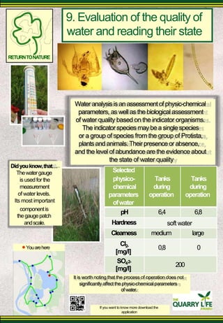 9. Evaluation of the quality of 
water and reading their state 
RETURN TO NATURE 
Water analysis is an assessment of physic-chemical 
parameters, as well as the biological assessment 
of water quality based on the indicator organisms. 
The indicator species may be a single species 
or a group of species from the group of Protista, plants and animals. Their presence or absence, 
and the level of abundance are the evidence about 
the state of water quality 
Did you know, that 
The water gauge 
is used for the measurement 
of water levels. 
Its most important 
Selected 
physico- chemical 
parameters 
of water 
Tanks 
during 
operation 
Tanks 
during 
operation 
component is 
the gauge patch 
and scale. 
pH 
Hardness 
6,4 
soft water 
6,8 
You are here 
Clearness 
Cl2- 
[mg/l] 
SO4 2- 
[mg/l] 
medium 
0,8 
200 
large 
0 
It is worth noting that the process of operation does not 
significantly affect the physic-chemical parameters 
of water. 
If you want to know more download the 
application  