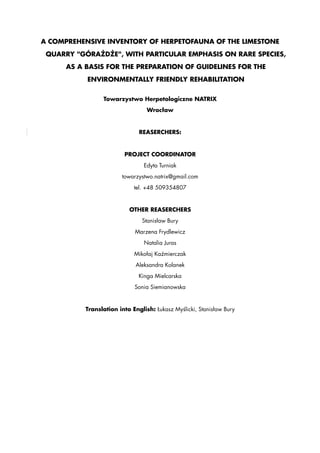 A COMPREHENSIVE INVENTORY OF HERPETOFAUNA OF THE LIMESTONE 
QUARRY "GÓRAŻDŻE", WITH PARTICULAR EMPHASIS ON RARE SPECIES, 
AS A BASIS FOR THE PREPARATION OF GUIDELINES FOR THE 
ENVIRONMENTALLY FRIENDLY REHABILITATION 
Towarzystwo Herpetologiczne NATRIX 
Wrocław 
REASERCHERS: 
PROJECT COORDINATOR 
Edyta Turniak 
towarzystwo.natrix@gmail.com 
tel. +48 509354807 
OTHER REASERCHERS 
Stanisław Bury 
Marzena Frydlewicz 
Natalia Juras 
Mikołaj Kaźmierczak 
Aleksandra Kolanek 
Kinga Mielcarska 
Sonia Siemianowska 
Translation into English: Łukasz Myślicki, Stanisław Bury 
 