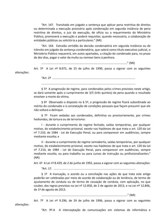 “Art. 147. Transitada em julgado a sentença que aplicar pena restritiva de direitos
ou determinada a execução provisória após condenação em segunda instância de pena
restritiva de direitos, o juiz da execução, de ofício ou a requerimento do Ministério
Público, promoverá a execução e poderá requisitar, quando necessário, a colaboração de
entidades públicas ou solicitá-la a particulares.” (NR)
“Art. 164. Extraída certidão da decisão condenatória em segunda instância ou de
trânsito em julgado da sentença condenatória, que valerá como título executivo judicial, o
Ministério Público requererá, em autos apartados, a citação do condenado para, no prazo
de dez dias, pagar o valor da multa ou nomear bens à penhora.
...........................................................................................................” (NR)
Art. 5º A Lei nº 8.072, de 25 de julho de 1990, passa a vigorar com as seguintes
alterações:
“Art. 2º .......................................................................................................
.....................................................................................................................
§ 5º A progressão de regime, para condenados pelos crimes previstos neste artigo,
se dará somente após o cumprimento de 3/5 (três quintos) da pena quando o resultado
envolver a morte da vítima.
§ 6º Observado o disposto no § 5º, a progressão de regime ficará subordinada ao
mérito do condenado e à constatação de condições pessoais que façam presumir que ele
não voltará a delinquir.
§ 7º Ficam vedadas aos condenados, definitiva ou provisoriamente, por crimes
hediondos, de tortura ou de terrorismo:
I - durante o cumprimento do regime fechado, saídas temporárias, por qualquer
motivo, do estabelecimento prisional, exceto nas hipóteses de que trata o art. 120 da Lei
nº 7.210, de 1984 - Lei de Execução Penal, ou para comparecer em audiências, sempre
mediante escolta; e
II - durante o cumprimento do regime semiaberto, saídas temporárias, por qualquer
motivo, do estabelecimento prisional, exceto nas hipóteses de que trata o art. 120 da Lei
nº 7.210, de 1984 - Lei de Execução Penal, para comparecer em audiências, sempre
mediante escolta, ou para trabalho ou para cursos de instrução ou profissionalizantes.”
(NR)
Art. 6º A Lei nº 8.429, de 2 de junho de 1992, passa a vigorar com as seguintes alterações:
“Art. 17. ......................................................................................................
§ 1º A transação, o acordo ou a conciliação nas ações de que trata este artigo
poderão ser celebradas por meio de acordo de colaboração ou de leniência, de termo de
ajustamento de conduta ou de termo de cessação de conduta, com aplicação, no que
couber, das regras previstas na Lei nº 12.850, de 2 de agosto de 2013, e na Lei nº 12.846,
de 1º de agosto de 2013.
...........................................................................................................” (NR)
Art. 7º A Lei nº 9.296, de 24 de julho de 1996, passa a vigorar com as seguintes
alterações:
“Art. 9º-A A interceptação de comunicações em sistemas de informática e
 