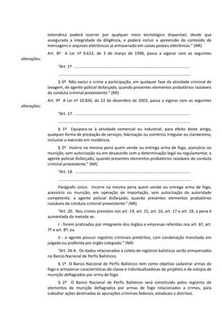 telemática poderá ocorrer por qualquer meio tecnológico disponível, desde que
assegurada a integridade da diligência, e poderá incluir a apreensão do conteúdo de
mensagens e arquivos eletrônicos já armazenado em caixas postais eletrônicas.” (NR)
Art. 8º A Lei nº 9.613, de 3 de março de 1998, passa a vigorar com as seguintes
alterações:
“Art. 1º .......................................................................................................
.....................................................................................................................
§ 6º Não exclui o crime a participação, em qualquer fase da atividade criminal de
lavagem, de agente policial disfarçado, quando presentes elementos probatórios razoáveis
de conduta criminal preexistente.” (NR)
Art. 9º A Lei nº 10.826, de 22 de dezembro de 2003, passa a vigorar com as seguintes
alterações:
“Art. 17. ......................................................................................................
.....................................................................................................................
§ 1º Equipara-se à atividade comercial ou industrial, para efeito deste artigo,
qualquer forma de prestação de serviços, fabricação ou comércio irregular ou clandestino,
inclusive o exercido em residência.
§ 2º Incorre na mesma pena quem vende ou entrega arma de fogo, acessório ou
munição, sem autorização ou em desacordo com a determinação legal ou regulamentar, a
agente policial disfarçado, quando presentes elementos probatórios razoáveis de conduta
criminal preexistente.” (NR)
“Art. 18. ......................................................................................................
.....................................................................................................................
Parágrafo único. Incorre na mesma pena quem vende ou entrega arma de fogo,
acessório ou munição, em operação de importação, sem autorização da autoridade
competente, a agente policial disfarçado, quando presentes elementos probatórios
razoáveis de conduta criminal preexistente.” (NR)
“Art. 20. Nos crimes previstos nos art. 14, art. 15, art. 16, art. 17 e art. 18, a pena é
aumentada da metade se:
I - forem praticados por integrante dos órgãos e empresas referidas nos art. 6º, art.
7º e art. 8º; ou
II - o agente possuir registros criminais pretéritos, com condenação transitada em
julgado ou proferida por órgão colegiado.” (NR)
“Art. 34-A. Os dados relacionados à coleta de registros balísticos serão armazenados
no Banco Nacional de Perfis Balísticos.
§ 1º O Banco Nacional de Perfis Balísticos tem como objetivo cadastrar armas de
fogo e armazenar características de classe e individualizadoras de projéteis e de estojos de
munição deflagrados por arma de fogo.
§ 2º O Banco Nacional de Perfis Balísticos será constituído pelos registros de
elementos de munição deflagrados por armas de fogo relacionados a crimes, para
subsidiar ações destinadas às apurações criminais federais, estaduais e distritais.
 