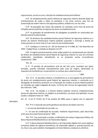 requerimento, escrito ou oral, à direção do estabelecimento penal federal.
§ 3º Os estabelecimentos penais federais de segurança máxima deverão dispor de
monitoramento de áudio e vídeo no parlatório e nas áreas comuns, para fins de
preservação da ordem interna e da segurança pública, vedado seu uso nas celas.
§ 4º As gravações das visitas não poderão ser utilizadas como meio de prova de
infrações penais pretéritas ao ingresso do preso no estabelecimento.
§ 5º As gravações de atendimentos de advogados só poderão ser autorizadas por
decisão judicial fundamentada.
§ 6º Os diretores dos estabelecimentos penais federais de segurança máxima ou o
Diretor do Sistema Penitenciário Federal poderão suspender e restringir o direito de
visitas previsto no inciso II do § 1º por meio de ato fundamentado.
§ 7º Configura o crime do art. 325 do Decreto-Lei nº 2.848, de 7 de dezembro de
1940 - Código Penal, a violação ao disposto no § 4º.
§ 8º O regime prisional previsto neste artigo poderá ser excepcionado por decisão
do diretor do estabelecimento penal federal de segurança máxima no caso de criminoso
colaborador, extraditado, extraditando ou se presentes outras circunstâncias
excepcionais.” (NR)
“Art. 10. ......................................................................................................
§ 1º O período de permanência será de até três anos, renovável por iguais
períodos, quando solicitado motivadamente pelo juízo de origem, observados os
requisitos da transferência e se persistirem os motivos que a determinaram.
...........................................................................................................” (NR)
“Art. 11-A. As decisões relativas à transferência ou à prorrogação da permanência
do preso em estabelecimento penal federal de segurança máxima, à concessão ou à
denegação de benefícios prisionais ou à imposição de sanções ao preso federal poderão
ser tomadas por órgão colegiado de juízes, na forma das normas de organização interna
dos tribunais.” (NR)
“Art. 11-B. Os Estados e o Distrito Federal poderão construir estabelecimentos
penais de segurança máxima, ou adaptar os já existentes, aos quais será aplicável, no que
couber, o disposto nesta Lei.” (NR)
Art. 12. A Lei nº 12.037, de 1º de outubro de 2009, passa a vigorar com as seguintes
alterações:
“Art. 7º-A A exclusão dos perfis genéticos dos bancos de dados ocorrerá:
I - no caso de absolvição do acusado; ou
II - no caso de condenação do acusado, mediante requerimento, após decorridos
vinte anos do cumprimento da pena.” (NR)
“Art. 7º-C Fica autorizada a criação, no Ministério da Justiça e Segurança Pública, do
Banco Nacional Multibiométrico e de Impressões Digitais.
§ 1º O Banco Nacional Multibiométrico e de Impressões Digitais tem como objetivo
armazenar dados de registros biométricos, de impressões digitais e, quando possível, de
íris, face e voz, para subsidiar investigações criminais federais, estaduais ou distritais.
 