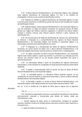 § 2º O Banco Nacional Multibiométrico e de Impressões Digitais será integrado
pelos registros biométricos, de impressões digitais, íris, face e voz colhidos em
investigações criminais ou por ocasião da identificação criminal.
§ 3º Poderão ser colhidos os registros biométricos, de impressões digitais, íris, face
e voz dos presos provisórios ou definitivos quando não tiverem sido extraídos por ocasião
da identificação criminal.
§ 4º Poderão integrar o Banco Nacional Multibiométrico e de Impressões Digitais ou
com ele interoperar os dados de registros constantes em quaisquer bancos de dados
geridos por órgãos dos Poderes Executivo, Legislativo e Judiciário das esferas federal,
estadual e distrital, inclusive pelo Tribunal Superior Eleitoral e pelos Institutos de
Identificação civil.
§ 5º No caso de bancos de dados de identificação de natureza civil, administrativa
ou eleitoral, a integração ou o compartilhamento dos registros do Banco Nacional
Multibiométrico e de Impressões Digitais será limitado às impressões digitais e às
informações necessárias para identificação do seu titular.
§ 6º A integração ou a interoperação dos dados de registros multibiométricos
constantes em outros bancos de dados com o Banco Nacional Multibiométrico e de
Impressões Digitais ocorrerá por meio de acordo ou convênio com a unidade gestora.
§ 7º Os dados constantes do Banco Nacional Multibiométrico e de Impressões
Digitais terão caráter sigiloso e aquele que permitir ou promover sua utilização para fins
diversos dos previstos nesta Lei ou em decisão judicial responderá civil, penal e
administrativamente.
§ 8º As informações obtidas a partir da coincidência de registros biométricos
relacionados a crimes deverão ser consignadas em laudo pericial firmado por perito oficial
habilitado.
§ 9º É vedada a comercialização, total ou parcial, da base de dados do Banco
Nacional Multibiométrico e de Impressões Digitais.
§ 10. A autoridade policial e o Ministério Público poderão requerer ao juiz
competente, no caso de inquérito ou ação penal instauradas, o acesso ao Banco Nacional
Multibiométrico e de Impressões Digitais.
§ 11. A formação, a gestão e o acesso ao Banco Nacional Multibiométrico e de
Impressões Digitais serão regulamentados em ato do Poder Executivo federal.” (NR)
Art. 13. A Lei nº 12.850, de 2 de agosto de 2013, passa a vigorar com as seguintes
alterações:
“Art. 1º .......................................................................................................
§ 1º Considera-se organização criminosa a associação de 4 (quatro) ou mais pessoas
estruturalmente ordenada e caracterizada pela divisão de tarefas, ainda que
informalmente, e que:
I - tenham objetivo de obter, direta ou indiretamente, vantagem de qualquer
natureza, mediante a prática de infrações penais cujas penas máximas sejam superiores a
4 (quatro) anos;
II - sejam de caráter transnacional; ou
 