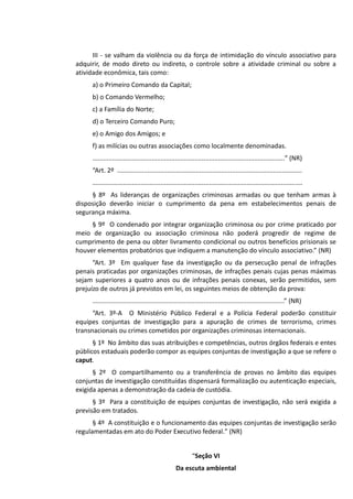 III - se valham da violência ou da força de intimidação do vínculo associativo para
adquirir, de modo direto ou indireto, o controle sobre a atividade criminal ou sobre a
atividade econômica, tais como:
a) o Primeiro Comando da Capital;
b) o Comando Vermelho;
c) a Família do Norte;
d) o Terceiro Comando Puro;
e) o Amigo dos Amigos; e
f) as milícias ou outras associações como localmente denominadas.
...........................................................................................................” (NR)
“Art. 2º .......................................................................................................
.....................................................................................................................
§ 8º As lideranças de organizações criminosas armadas ou que tenham armas à
disposição deverão iniciar o cumprimento da pena em estabelecimentos penais de
segurança máxima.
§ 9º O condenado por integrar organização criminosa ou por crime praticado por
meio de organização ou associação criminosa não poderá progredir de regime de
cumprimento de pena ou obter livramento condicional ou outros benefícios prisionais se
houver elementos probatórios que indiquem a manutenção do vínculo associativo.” (NR)
“Art. 3º Em qualquer fase da investigação ou da persecução penal de infrações
penais praticadas por organizações criminosas, de infrações penais cujas penas máximas
sejam superiores a quatro anos ou de infrações penais conexas, serão permitidos, sem
prejuízo de outros já previstos em lei, os seguintes meios de obtenção da prova:
...........................................................................................................” (NR)
“Art. 3º-A O Ministério Público Federal e a Polícia Federal poderão constituir
equipes conjuntas de investigação para a apuração de crimes de terrorismo, crimes
transnacionais ou crimes cometidos por organizações criminosas internacionais.
§ 1º No âmbito das suas atribuições e competências, outros órgãos federais e entes
públicos estaduais poderão compor as equipes conjuntas de investigação a que se refere o
caput.
§ 2º O compartilhamento ou a transferência de provas no âmbito das equipes
conjuntas de investigação constituídas dispensará formalização ou autenticação especiais,
exigida apenas a demonstração da cadeia de custódia.
§ 3º Para a constituição de equipes conjuntas de investigação, não será exigida a
previsão em tratados.
§ 4º A constituição e o funcionamento das equipes conjuntas de investigação serão
regulamentadas em ato do Poder Executivo federal.” (NR)
“Seção VI
Da escuta ambiental
 