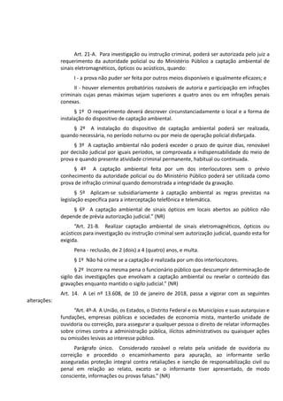 Art. 21-A. Para investigação ou instrução criminal, poderá ser autorizada pelo juiz a
requerimento da autoridade policial ou do Ministério Público a captação ambiental de
sinais eletromagnéticos, ópticos ou acústicos, quando:
I - a prova não puder ser feita por outros meios disponíveis e igualmente eficazes; e
II - houver elementos probatórios razoáveis de autoria e participação em infrações
criminais cujas penas máximas sejam superiores a quatro anos ou em infrações penais
conexas.
§ 1º O requerimento deverá descrever circunstanciadamente o local e a forma de
instalação do dispositivo de captação ambiental.
§ 2º A instalação do dispositivo de captação ambiental poderá ser realizada,
quando necessária, no período noturno ou por meio de operação policial disfarçada.
§ 3º A captação ambiental não poderá exceder o prazo de quinze dias, renovável
por decisão judicial por iguais períodos, se comprovada a indispensabilidade do meio de
prova e quando presente atividade criminal permanente, habitual ou continuada.
§ 4º A captação ambiental feita por um dos interlocutores sem o prévio
conhecimento da autoridade policial ou do Ministério Público poderá ser utilizada como
prova de infração criminal quando demonstrada a integridade da gravação.
§ 5º Aplicam-se subsidiariamente à captação ambiental as regras previstas na
legislação específica para a interceptação telefônica e telemática.
§ 6º A captação ambiental de sinais ópticos em locais abertos ao público não
depende de prévia autorização judicial.” (NR)
“Art. 21-B. Realizar captação ambiental de sinais eletromagnéticos, ópticos ou
acústicos para investigação ou instrução criminal sem autorização judicial, quando esta for
exigida.
Pena - reclusão, de 2 (dois) a 4 (quatro) anos, e multa.
§ 1º Não há crime se a captação é realizada por um dos interlocutores.
§ 2º Incorre na mesma pena o funcionário público que descumprir determinação de
sigilo das investigações que envolvam a captação ambiental ou revelar o conteúdo das
gravações enquanto mantido o sigilo judicial.” (NR)
Art. 14. A Lei nº 13.608, de 10 de janeiro de 2018, passa a vigorar com as seguintes
alterações:
“Art. 4º-A A União, os Estados, o Distrito Federal e os Municípios e suas autarquias e
fundações, empresas públicas e sociedades de economia mista, manterão unidade de
ouvidoria ou correição, para assegurar a qualquer pessoa o direito de relatar informações
sobre crimes contra a administração pública, ilícitos administrativos ou quaisquer ações
ou omissões lesivas ao interesse público.
Parágrafo único. Considerado razoável o relato pela unidade de ouvidoria ou
correição e procedido o encaminhamento para apuração, ao informante serão
asseguradas proteção integral contra retaliações e isenção de responsabilização civil ou
penal em relação ao relato, exceto se o informante tiver apresentado, de modo
consciente, informações ou provas falsas.” (NR)
 