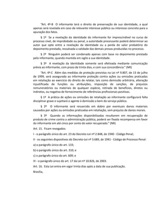“Art. 4º-B O informante terá o direito de preservação de sua identidade, a qual
apenas será revelada em caso de relevante interesse público ou interesse concreto para a
apuração dos fatos.
§ 1º Se a revelação da identidade do informante for imprescindível no curso de
processo cível, de improbidade ou penal, a autoridade processante poderá determinar ao
autor que opte entre a revelação da identidade ou a perda do valor probatório do
depoimento prestado, ressalvada a validade das demais provas produzidas no processo.
§ 2º Ninguém poderá ser condenado apenas com base no depoimento prestado
pelo informante, quando mantida em sigilo a sua identidade.
§ 3º A revelação da identidade somente será efetivada mediante comunicação
prévia ao informante, com prazo de trinta dias, e com sua concordância.” (NR)
“Art. 4º-C Além das medidas de proteção previstas na Lei nº 9.807, de 13 de julho
de 1999, será assegurada ao informante proteção contra ações ou omissões praticadas
em retaliação ao exercício do direito de relatar, tais como demissão arbitrária, alteração
injustificada de funções ou atribuições, imposição de sanções, de prejuízos
remuneratórios ou materiais de qualquer espécie, retirada de benefícios, diretos ou
indiretos, ou negativa de fornecimento de referências profissionais positivas.
§ 1º A prática de ações ou omissões de retaliação ao informante configurará falta
disciplinar grave e sujeitará o agente à demissão a bem do serviço público.
§ 2º O informante será ressarcido em dobro por eventuais danos materiais
causados por ações ou omissões praticadas em retaliação, sem prejuízo de danos morais.
§ 3º Quando as informações disponibilizadas resultarem em recuperação de
produto de crime contra a administração pública, poderá ser fixada recompensa em favor
do informante em até cinco por cento do valor recuperado.” (NR)
Art. 15. Ficam revogados:
I - o parágrafo único do art. 23 do Decreto-Lei nº 2.848, de 1940 - Código Penal;
II - os seguintes dispositivos do Decreto-Lei nº 3.689, de 1941 - Código de Processo Penal:
a) o parágrafo único do art. 133;
b) o parágrafo único do art. 310; e
c) o parágrafo único do art. 609; e
III - o parágrafo único do art. 17 da Lei nº 10.826, de 2003.
Art. 16. Esta Lei entra em vigor trinta dias após a data de sua publicação.
Brasília,
 