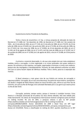 EM nº 00014/2019 MJSP
Brasília, 31 de Janeiro de 2019
Excelentíssimo Senhor Presidente da República,
Tenho a honra de encaminhar a V. Exa. a inclusa proposta de alteração do texto do
Decreto-Lei nº 2.848, de 7 de dezembro de 1940, do Decreto-Lei nº 3.689, de 3 de outubro de
1941, , de 15 de julho de 1965, da Lei nº 7.210, de 11 de julho de 1984, da Lei nº 8.072, de 25 de
julho de 1990, da Lei nº 8.429, de 2 de junho de 1992, da Lei nº 9.296, de 24 de julho de 1996, da
Lei nº 9.613, de 3 de março de 1998, da Lei nº 10.826, de 23 de dezembro de 2003, da Lei nº
11.343, de 23 de agosto de 2006, da Lei nº 11.671, de 8 de maio de 2008, da Lei nº 12.037, de 1º
de outubro de 2009, da Lei nº 12.850, de 2 de agosto de 2013, e da Lei nº 13.608, de 10 de janeiro
de 2018.
A primeira e essencial observação, é a de que este projeto tem por meta estabelecer
medidas contra a corrupção, o crime organizado e os crimes praticados com grave violência à
pessoa. Ele enfrenta os três aspectos, corrupção, organizações criminosas e crimes com violência,
porque eles são interligados e interdependentes. Portanto, de nada adiantaria enfrentar um deles
sem que os outros fossem objeto de idênticas medidas. Feito o alerta, passa-se à exposição dos
motivos.
O Brasil atravessa a mais grave crise de sua história em termos de corrupção e
segurança pública. Corrupção, diz-se com certa descrença, faz parte de nossa história, acompanha-
nos desde a chegada de Pedro Álvares Cabral em nosso território, pois, afirma-se que Pero Vaz de
Caminha, em carta ao Rei de Portugal, teria solicitado liberdade para o seu genro que estaria preso
na ilha de São Tomé.
Corrupção, portanto, sempre existiu, porque é inerente à condição humana. Coisa
diversa é a elevação acentuada de tal prática nas duas últimas décadas, fato este exibido pela
mídia diariamente. Os índices da Transparência Internacional mostram vertiginosa piora do Brasil
no ranking mundial. No ano de 2001, a pesquisa colocou o país na 46ª posição
(https://politica.estadao.com.br/noticias/geral,brasil-e-46-no-ranking-mundial-da-
corrupcao,20010627p38550. Acesso 10/1/2019) Em 2009 o Brasil ficou em 69º lugar
(https://www.bbc.com/portuguese/noticias/2010/10/101025_corrupcao_transparencia_pai.
Acesso em 9/1/2019). Piorou a classificação no ranking de 2017, quando classificou-se na 96ª
 