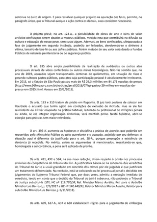 continua no Juízo de origem. E para ressalvar qualquer prejuízo na apuração dos fatos, permite, no
parágrafo único, que o Tribunal avoque a ação contra os demais, caso considere necessário.
O projeto prevê, no art. 124-A., a possibilidade de obras de arte e bens de valor
artístico confiscados serem doados a museus públicos, medida esta que contribuirá na difusão da
cultura e educação do nosso povo, sem custo algum. Ademais, os bens confiscados, ultrapassada a
fase de julgamento em segunda instância, poderão ser leiloados, devolvendo-se o dinheiro à
vítima, terceiro de boa-fé ou aos cofres públicos. Porém metade de seu valor será doado a Fundos
Públicos de natureza penitenciária ou de segurança pública.
O art. 185 abre ampla possibilidade da realização de audiências ou outros atos
processuais através de vídeo conferência ou outros meios tecnológicos. Não faz sentido que, no
ano de 2019, acusados sejam transportados centenas de quilômetros, em situação de risco e
gerando vultosos gastos públicos, para atos cuja participação pessoal é absolutamente irrelevante.
Em 2015, só o Estado de São Paulo gastou mais de R$ 29,3 milhões em 84.173 escoltas de presos
(http://www.96fmbauru.com.br/noticias/geral/2016/07/sp-gastou-29-milhes-em-escoltas-de-
presos-em-2015.html. Acesso em 25/1/2019).
Os arts. 183 e 310 tratam da prisão em flagrante. O juiz terá poderes de colocar em
liberdade o acusado que tenha agido em condições de exclusão de ilicitude, mas se ele for
reincidente ou estiver envolvido na prática habitual, reiterada ou profissional de infrações penais
ou ainda, se ele integrar organização criminosa, será mantido preso. Nesta hipótese, abre-se
exceção para práticas sem maior relevância.
O art. 395-A. aumenta as hipóteses e disciplina a prática de acordos que poderão ser
requeridos pelo Ministério Público ou pelo querelante e o acusado, assistido por seu defensor. A
situação aqui é diferente da justificada para o art. 28-A., porque pressupõe a existência de
denúncia já recebida. No mérito, valem os argumentos lá mencionados, ressaltando-se que,
homologada a concordância, a pena será aplicada de pronto.
Os arts. 421, 492 e 584, na sua nova redação, dizem respeito à prisão nos processos
criminais da competência do Tribunal do Júri. A justificativa baseia-se na soberania dos veredictos
do Tribunal do Júri e a usual gravidade em concreto dos crimes por ele julgados e que justificam
um tratamento diferenciado. Na verdade, está se colocando na lei processual penal o decidido em
julgamentos do Supremo Tribunal Federal que, por duas vezes, admitiu a execução imediata do
veredicto, tendo em conta que a decisão do Tribunal do Júri é soberana, não podendo o Tribunal
de Justiça substituí-la (STF, HC nº 118.770/SP, Rel. Ministro Marco Aurélio, Rel. para o Acórdão
Ministro Luís Barroso, j. 7/3/2017 e HC nº 140.449/RJ, Relator Ministro Marco Aurélio, Relator para
o Acórdão Ministro Luís Barroso, j. 6/11/2018).
Os arts. 609, 617-A., 637 e 638 estabelecem regras para o julgamento de embargos
 