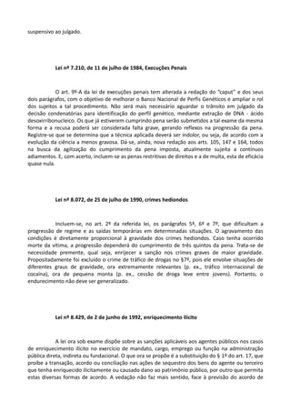 suspensivo ao julgado.
Lei nº 7.210, de 11 de julho de 1984, Execuções Penais
O art. 9º-A da lei de execuções penais tem alterada a redação do “caput” e dos seus
dois parágrafos, com o objetivo de melhorar o Banco Nacional de Perfis Genéticos e ampliar o rol
dos sujeitos a tal procedimento. Não será mais necessário aguardar o trânsito em julgado da
decisão condenatórias para identificação do perfil genético, mediante extração de DNA - ácido
desoxirribonucleico. Os que já estiverem cumprindo pena serão submetidos a tal exame da mesma
forma e a recusa poderá ser considerada falta grave, gerando reflexos na progressão da pena.
Registre-se que se determina que a técnica aplicada deverá ser indolor, ou seja, de acordo com a
evolução da ciência a menos gravosa. Dá-se, ainda, nova redação aos arts. 105, 147 e 164, todos
na busca da agilização do cumprimento da pena imposta, atualmente sujeita a contínuos
adiamentos. E, com acerto, incluem-se as penas restritivas de direitos e a de multa, esta de eficácia
quase nula.
Lei nº 8.072, de 25 de julho de 1990, crimes hediondos
Incluem-se, no art. 2º da referida lei, os parágrafos 5º, 6º e 7º, que dificultam a
progressão de regime e as saídas temporárias em determinadas situações. O agravamento das
condições é diretamente proporcional à gravidade dos crimes hediondos. Caso tenha ocorrido
morte da vítima, a progressão dependerá do cumprimento de três quintos da pena. Trata-se de
necessidade premente, qual seja, enrijecer a sanção nos crimes graves de maior gravidade.
Propositadamente foi excluído o crime de tráfico de drogas no §7º, pois ele envolve situações de
diferentes graus de gravidade, ora extremamente relevantes (p. ex., tráfico internacional de
cocaína), ora de pequena monta (p. ex., cessão de droga leve entre jovens). Portanto, o
endurecimento não deve ser generalizado.
Lei nº 8.429, de 2 de junho de 1992, enriquecimento ilícito
A lei ora sob exame dispõe sobre as sanções aplicáveis aos agentes públicos nos casos
de enriquecimento ilícito no exercício de mandato, cargo, emprego ou função na administração
pública direta, indireta ou fundacional. O que ora se propõe é a substituição do § 1º do art. 17, que
proíbe a transação, acordo ou conciliação nas ações de sequestro dos bens do agente ou terceiro
que tenha enriquecido ilicitamente ou causado dano ao patrimônio público, por outro que permita
estas diversas formas de acordo. A vedação não faz mais sentido, face à previsão do acordo de
 