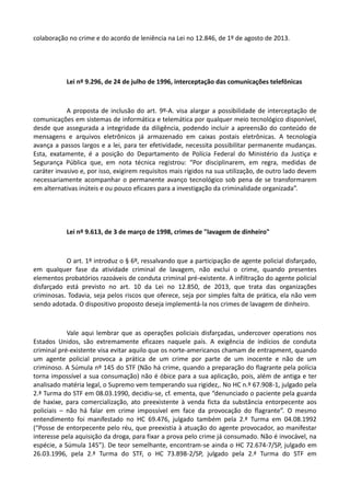 colaboração no crime e do acordo de leniência na Lei no 12.846, de 1º de agosto de 2013.
Lei nº 9.296, de 24 de julho de 1996, interceptação das comunicações telefônicas
A proposta de inclusão do art. 9º-A. visa alargar a possibilidade de interceptação de
comunicações em sistemas de informática e telemática por qualquer meio tecnológico disponível,
desde que assegurada a integridade da diligência, podendo incluir a apreensão do conteúdo de
mensagens e arquivos eletrônicos já armazenado em caixas postais eletrônicas. A tecnologia
avança a passos largos e a lei, para ter efetividade, necessita possibilitar permanente mudanças.
Esta, exatamente, é a posição do Departamento de Polícia Federal do Ministério da Justiça e
Segurança Pública que, em nota técnica registrou: “Por disciplinarem, em regra, medidas de
caráter invasivo e, por isso, exigirem requisitos mais rígidos na sua utilização, de outro lado devem
necessariamente acompanhar o permanente avanço tecnológico sob pena de se transformarem
em alternativas inúteis e ou pouco eficazes para a investigação da criminalidade organizada”.
Lei nº 9.613, de 3 de março de 1998, crimes de "lavagem de dinheiro"
O art. 1º introduz o § 6º, ressalvando que a participação de agente policial disfarçado,
em qualquer fase da atividade criminal de lavagem, não exclui o crime, quando presentes
elementos probatórios razoáveis de conduta criminal pré-existente. A infiltração do agente policial
disfarçado está previsto no art. 10 da Lei no 12.850, de 2013, que trata das organizações
criminosas. Todavia, seja pelos riscos que oferece, seja por simples falta de prática, ela não vem
sendo adotada. O dispositivo proposto deseja implementá-la nos crimes de lavagem de dinheiro.
Vale aqui lembrar que as operações policiais disfarçadas, undercover operations nos
Estados Unidos, são extremamente eficazes naquele país. A exigência de indícios de conduta
criminal pré-existente visa evitar aquilo que os norte-americanos chamam de entrapment, quando
um agente policial provoca a prática de um crime por parte de um inocente e não de um
criminoso. A Súmula nº 145 do STF (Não há crime, quando a preparação do flagrante pela polícia
torna impossível a sua consumação) não é óbice para a sua aplicação, pois, além de antiga e ter
analisado matéria legal, o Supremo vem temperando sua rigidez,. No HC n.º 67.908-1, julgado pela
2.ª Turma do STF em 08.03.1990, decidiu-se, cf. ementa, que “denunciado o paciente pela guarda
de haxixe, para comercialização, ato preexistente à venda ficta da substância entorpecente aos
policiais – não há falar em crime impossível em face da provocação do flagrante”. O mesmo
entendimento foi manifestado no HC 69.476, julgado também pela 2.ª Turma em 04.08.1992
(“Posse de entorpecente pelo réu, que preexistia à atuação do agente provocador, ao manifestar
interesse pela aquisição da droga, para fixar a prova pelo crime já consumado. Não é invocável, na
espécie, a Súmula 145”). De teor semelhante, encontram-se ainda o HC 72.674-7/SP, julgado em
26.03.1996, pela 2.ª Turma do STF, o HC 73.898-2/SP, julgado pela 2.ª Turma do STF em
 