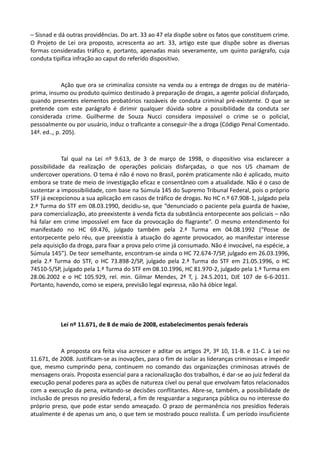 – Sisnad e dá outras providências. Do art. 33 ao 47 ela dispõe sobre os fatos que constituem crime.
O Projeto de Lei ora proposto, acrescenta ao art. 33, artigo este que dispõe sobre as diversas
formas consideradas tráfico e, portanto, apenadas mais severamente, um quinto parágrafo, cuja
conduta tipifica infração ao caput do referido dispositivo.
Ação que ora se criminaliza consiste na venda ou a entrega de drogas ou de matéria-
prima, insumo ou produto químico destinado à preparação de drogas, a agente policial disfarçado,
quando presentes elementos probatórios razoáveis de conduta criminal pré-existente. O que se
pretende com este parágrafo é dirimir qualquer dúvida sobre a possibilidade da conduta ser
considerada crime. Guilherme de Souza Nucci considera impossível o crime se o policial,
pessoalmente ou por usuário, induz o traficante a conseguir-lhe a droga (Código Penal Comentado.
14ª. ed.., p. 205).
Tal qual na Lei nº 9.613, de 3 de março de 1998, o dispositivo visa esclarecer a
possibilidade da realização de operações policiais disfarçadas, o que nos US chamam de
undercover operations. O tema é não é novo no Brasil, porém praticamente não é aplicado, muito
embora se trate de meio de investigação eficaz e consentâneo com a atualidade. Não é o caso de
sustentar a impossibilidade, com base na Súmula 145 do Supremo Tribunal Federal, pois o próprio
STF já excepcionou a sua aplicação em casos de tráfico de drogas. No HC n.º 67.908-1, julgado pela
2.ª Turma do STF em 08.03.1990, decidiu-se, que “denunciado o paciente pela guarda de haxixe,
para comercialização, ato preexistente à venda ficta da substância entorpecente aos policiais – não
há falar em crime impossível em face da provocação do flagrante”. O mesmo entendimento foi
manifestado no HC 69.476, julgado também pela 2.ª Turma em 04.08.1992 (“Posse de
entorpecente pelo réu, que preexistia à atuação do agente provocador, ao manifestar interesse
pela aquisição da droga, para fixar a prova pelo crime já consumado. Não é invocável, na espécie, a
Súmula 145”). De teor semelhante, encontram-se ainda o HC 72.674-7/SP, julgado em 26.03.1996,
pela 2.ª Turma do STF, o HC 73.898-2/SP, julgado pela 2.ª Turma do STF em 21.05.1996, o HC
74510-5/SP, julgado pela 1.ª Turma do STF em 08.10.1996, HC 81.970-2, julgado pela 1.ª Turma em
28.06.2002 e o HC 105.929, rel. min. Gilmar Mendes, 2ª T, j. 24.5.2011, DJE 107 de 6-6-2011.
Portanto, havendo, como se espera, previsão legal expressa, não há óbice legal.
Lei nº 11.671, de 8 de maio de 2008, estabelecimentos penais federais
A proposta ora feita visa acrescer e aditar os artigos 2º, 3º 10, 11-B. e 11-C. à Lei no
11.671, de 2008. Justificam-se as inovações, para o fim de isolar as lideranças criminosas e impedir
que, mesmo cumprindo pena, continuem no comando das organizações criminosas através de
mensagens orais. Proposta essencial para a racionalização dos trabalhos, é dar-se ao juiz federal da
execução penal poderes para as ações de natureza cível ou penal que envolvam fatos relacionados
com a execução da pena, evitando-se decisões conflitantes. Abre-se, também, a possibilidade de
inclusão de presos no presídio federal, a fim de resguardar a segurança pública ou no interesse do
próprio preso, que pode estar sendo ameaçado. O prazo de permanência nos presídios federais
atualmente é de apenas um ano, o que tem se mostrado pouco realista. É um período insuficiente
 