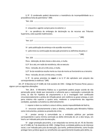 § 3º O condenado poderá demonstrar a inexistência da incompatibilidade ou a
procedência lícita do patrimônio.” (NR)
“Art. 116. ....................................................................................................
.....................................................................................................................
II - enquanto o agente cumpre pena no exterior; e
III - na pendência de embargos de declaração ou de recursos aos Tribunais
Superiores, estes quando inadmissíveis.
...........................................................................................................” (NR)
“Art. 117. ....................................................................................................
.....................................................................................................................
IV - pela publicação da sentença e do acordão recorríveis;
V - pelo início ou continuação da execução provisória ou definitiva da pena; e
...........................................................................................................” (NR)
“Art. 329. ....................................................................................................
Pena - detenção, de dois meses a dois anos, e multa.
§ 1º Se o ato, em razão da resistência, não se executa:
Pena - reclusão, de um a três anos, e multa.
§ 2º Se da resistência resulta morte ou risco de morte ao funcionário ou a terceiro:
Pena - reclusão, de seis a trinta anos, e multa.
§ 3º As penas previstas no caput e no § 1º são aplicáveis sem prejuízo das
correspondentes à violência.” (NR)
Art. 3º O Decreto-Lei nº 3.689, de 3 de outubro de 1941 - Código de Processo Penal, passa a
vigorar com as seguintes alterações:
“Art. 28-A. O Ministério Público ou o querelante poderá propor acordo de não
persecução penal, desde que necessário e suficiente para a reprovação e prevenção do
crime, se não for hipótese de arquivamento e se o investigado tiver confessado
circunstanciadamente a prática de infração penal, sem violência ou grave ameaça, e com
pena máxima não superior a quatro anos, mediante o cumprimento das seguintes
condições, ajustadas cumulativa ou alternativamente:
I - reparar o dano ou restituir a coisa à vítima, exceto impossibilidade de fazê-lo;
II - renunciar voluntariamente a bens e direitos, indicados pelo Ministério Público
como instrumentos, produto ou proveito do crime;
III - prestar serviço à comunidade ou a entidades públicas por período
correspondente à pena mínima cominada ao delito diminuída de um a dois terços, em
local a ser indicado pelo juízo da execução;
IV - pagar prestação pecuniária, a ser estipulada nos termos do art. 45 do Decreto-
Lei nº 2.848, de 7 de dezembro de 1940 - Código Penal, a entidade pública ou de interesse
social, a ser indicada pelo juízo da execução, que tenha, preferencialmente, como função
proteger bens jurídicos iguais ou semelhantes aos aparentemente lesados pelo delito; ou
 