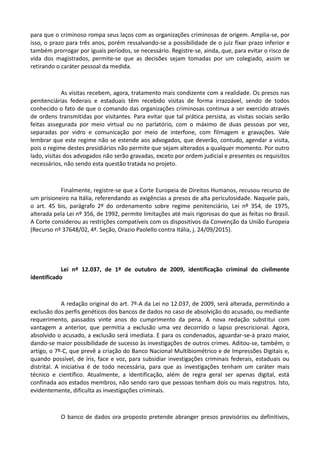 para que o criminoso rompa seus laços com as organizações criminosas de origem. Amplia-se, por
isso, o prazo para três anos, porém ressalvando-se a possibilidade de o juiz fixar prazo inferior e
também prorrogar por iguais períodos, se necessário. Registre-se, ainda, que, para evitar o risco de
vida dos magistrados, permite-se que as decisões sejam tomadas por um colegiado, assim se
retirando o caráter pessoal da medida.
As visitas recebem, agora, tratamento mais condizente com a realidade. Os presos nas
penitenciárias federais e estaduais têm recebido visitas de forma irrazoável, sendo de todos
conhecido o fato de que o comando das organizações criminosas continua a ser exercido através
de ordens transmitidas por visitantes. Para evitar que tal prática persista, as visitas sociais serão
feitas assegurada por meio virtual ou no parlatório, com o máximo de duas pessoas por vez,
separadas por vidro e comunicação por meio de interfone, com filmagem e gravações. Vale
lembrar que este regime não se estende aos advogados, que deverão, contudo, agendar a visita,
pois o regime destes presidiários não permite que sejam alterados a qualquer momento. Por outro
lado, visitas dos advogados não serão gravadas, exceto por ordem judicial e presentes os requisitos
necessários, não sendo esta questão tratada no projeto.
Finalmente, registre-se que a Corte Europeia de Direitos Humanos, recusou recurso de
um prisioneiro na Itália, referendando as exigências a presos de alta periculosidade. Naquele país,
o art. 45 bis, parágrafo 2º do ordenamento sobre regime penitenciário, Lei nº 354, de 1975,
alterada pela Lei nº 356, de 1992, permite limitações até mais rigorosas do que as feitas no Brasil.
A Corte considerou as restrições compatíveis com os dispositivos da Convenção da União Europeia
(Recurso nº 37648/02, 4ª. Seção, Orazio Paolello contra Itália, j. 24/09/2015).
Lei nº 12.037, de 1º de outubro de 2009, identificação criminal do civilmente
identificado
A redação original do art. 7º-A da Lei no 12.037, de 2009, será alterada, permitindo a
exclusão dos perfis genéticos dos bancos de dados no caso de absolvição do acusado, ou mediante
requerimento, passados vinte anos do cumprimento da pena. A nova redação substitui com
vantagem a anterior, que permitia a exclusão uma vez decorrido o lapso prescricional. Agora,
absolvido o acusado, a exclusão será imediata. E para os condenados, aguardar-se-á prazo maior,
dando-se maior possibilidade de sucesso às investigações de outros crimes. Aditou-se, também, o
artigo, o 7º-C, que prevê a criação do Banco Nacional Multibiométrico e de Impressões Digitais e,
quando possível, de íris, face e voz, para subsidiar investigações criminais federais, estaduais ou
distrital. A iniciativa é de todo necessária, para que as investigações tenham um caráter mais
técnico e científico. Atualmente, a identificação, além de regra geral ser apenas digital, está
confinada aos estados membros, não sendo raro que pessoas tenham dois ou mais registros. Isto,
evidentemente, dificulta as investigações criminais.
O banco de dados ora proposto pretende abranger presos provisórios ou definitivos,
 
