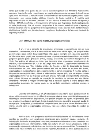 sendo que ficarão sob a guarda do juiz. Caso a autoridade policial ou o Ministério Público deles
precisem, deverão formular requerimento ao magistrado competente, no caso de inquérito ou
ação penal instauradas. O Banco Nacional Multibiométrico e de Impressões Digitais poderá trocar
informações com outros órgãos públicos, inclusive do Poder Judiciário. A matéria será
regulamentada por ato do Poder Executivo. Em nota técnica, a Secretaria Nacional de Segurança
Pública – SENASP, manifestou-se favoravelmente afirmando que: “A proposta de alteração prevista
na redação do artigo 7º-C do quadro comparativo, é de extrema relevância para a Segurança
Pública Nacional, uma vez que permite a interoperabilidade entre a base de dados da Identificação
Civil Nacional (BDICN) e os demais sistemas congêneres dos Estados e da Secretaria Nacional de
Segurança Pública”.
Lei nº 12.850, de 2 de agosto de 2013, organizações criminosas
O art. 1º dá o conceito de organizações criminosas e exemplifica-se com as mais
conhecidas. Sabidamente, não é a forma usual de redação de textos legais, até porque outras
podem surgir e estas podem desaparecer. Mas o fato é que os exemplos têm a essencial qualidade
de diferenciar estes grupos, que possuem estrutura, organização e poderio econômico, da simples
junção de pessoas para a prática de crimes, ou seja, a quadrilha ou bando do Código Penal de
1940. Esta prática foi adotada na Itália, que denomina ditas organizações simplesmente de
mafiosas, e as discrimina no art. 416-bis do Código Penal Italiano. O Departamento Penitenciário
Nacional informou que “Nos Estados Unidos da América a ‘Lei de designação de líderes
narcotraficantes de 1999’ inclui periodicamente, em lista na forma de lei penal em branco,
organizações de narcotraficantes como recentemente os carteis mexicanos. A medida agiliza o
bloqueio ou embargo de bens, contas e investimentos naquele país, que pertençam a essas
organizações criminosas ou daqueles que hajam em seu nome sob jurisdição Norte-americano,
com reflexos inclusive na vedação de migração de membros ou parentes em solo Norte-
americano”. Portanto, a relação no texto legal não é novidade alguma e é feita porque estas
organizações assumiram tão grande poder e, na verdade, constituem autêntica ameaça à
democracia.
Coerente com esta meta, o art. 2º estabelece que seus líderes ou os que disponham de
armas iniciem o cumprimento em presídios de segurança máxima, e que os condenados quando se
reconheça o vínculo com tais organizações, não possam progredir de regime. Os primeiros, para
que se vejam impedidos de continuar, dentro do estabelecimento carcerário, a conduzir a ação de
seus grupos. Os segundos, já condenados e cumprindo pena, para que se sintam desestimulados a
manter vínculo, com as organizações criminosas, visto que estarão impedidos de receber os
benefícios.
Inclui-se o art. 3º-A que permite ao Ministério Público Federal e à Polícia Federal firmar
acordos ou convênios com congêneres estrangeiros para constituir equipes conjuntas de
investigação destinadas à apuração de terrorismo, crimes transnacionais ou crimes cometidos por
organizações criminosas internacionais. Nada mais natural em um mundo globalizado, onde a
comunicação não encontra obstáculos e as fronteiras tornam-se menos rígidas. Considerando a
extensão do nosso território e as peculiaridades regionais, faculta-se aos entes públicos estaduais
 