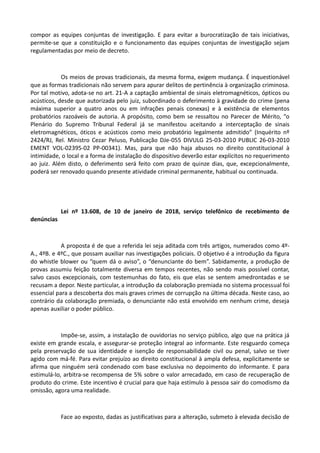 compor as equipes conjuntas de investigação. E para evitar a burocratização de tais iniciativas,
permite-se que a constituição e o funcionamento das equipes conjuntas de investigação sejam
regulamentadas por meio de decreto.
Os meios de provas tradicionais, da mesma forma, exigem mudança. É inquestionável
que as formas tradicionais não servem para apurar delitos de pertinência à organização criminosa.
Por tal motivo, adota-se no art. 21-A a captação ambiental de sinais eletromagnéticos, ópticos ou
acústicos, desde que autorizada pelo juiz, subordinado o deferimento à gravidade do crime (pena
máxima superior a quatro anos ou em infrações penais conexas) e à existência de elementos
probatórios razoáveis de autoria. A propósito, como bem se ressaltou no Parecer de Mérito, “o
Plenário do Supremo Tribunal Federal já se manifestou aceitando a interceptação de sinais
eletromagnéticos, óticos e acústicos como meio probatório legalmente admitido” (Inquérito nº
2424/RJ, Rel. Ministro Cezar Peluso, Publicação DJe-055 DIVULG 25-03-2010 PUBLIC 26-03-2010
EMENT VOL-02395-02 PP-00341). Mas, para que não haja abusos no direito constitucional à
intimidade, o local e a forma de instalação do dispositivo deverão estar explícitos no requerimento
ao juiz. Além disto, o deferimento será feito com prazo de quinze dias, que, excepcionalmente,
poderá ser renovado quando presente atividade criminal permanente, habitual ou continuada.
Lei nº 13.608, de 10 de janeiro de 2018, serviço telefônico de recebimento de
denúncias
A proposta é de que a referida lei seja aditada com três artigos, numerados como 4º-
A., 4ºB. e 4ºC., que possam auxiliar nas investigações policiais. O objetivo é a introdução da figura
do whistle blower ou “quem dá o aviso”, o “denunciante do bem”. Sabidamente, a produção de
provas assumiu feição totalmente diversa em tempos recentes, não sendo mais possível contar,
salvo casos excepcionais, com testemunhas do fato, eis que elas se sentem amedrontadas e se
recusam a depor. Neste particular, a introdução da colaboração premiada no sistema processual foi
essencial para a descoberta dos mais graves crimes de corrupção na última década. Neste caso, ao
contrário da colaboração premiada, o denunciante não está envolvido em nenhum crime, deseja
apenas auxiliar o poder público.
Impõe-se, assim, a instalação de ouvidorias no serviço público, algo que na prática já
existe em grande escala, e assegurar-se proteção integral ao informante. Este resguardo começa
pela preservação de sua identidade e isenção de responsabilidade civil ou penal, salvo se tiver
agido com má-fé. Para evitar prejuízo ao direito constitucional à ampla defesa, explicitamente se
afirma que ninguém será condenado com base exclusiva no depoimento do informante. E para
estimulá-lo, arbitra-se recompensa de 5% sobre o valor arrecadado, em caso de recuperação de
produto do crime. Este incentivo é crucial para que haja estímulo à pessoa sair do comodismo da
omissão, agora uma realidade.
Face ao exposto, dadas as justificativas para a alteração, submeto à elevada decisão de
 