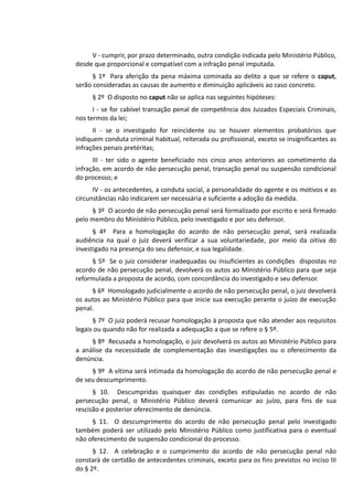 V - cumprir, por prazo determinado, outra condição indicada pelo Ministério Público,
desde que proporcional e compatível com a infração penal imputada.
§ 1º Para aferição da pena máxima cominada ao delito a que se refere o caput,
serão consideradas as causas de aumento e diminuição aplicáveis ao caso concreto.
§ 2º O disposto no caput não se aplica nas seguintes hipóteses:
I - se for cabível transação penal de competência dos Juizados Especiais Criminais,
nos termos da lei;
II - se o investigado for reincidente ou se houver elementos probatórios que
indiquem conduta criminal habitual, reiterada ou profissional, exceto se insignificantes as
infrações penais pretéritas;
III - ter sido o agente beneficiado nos cinco anos anteriores ao cometimento da
infração, em acordo de não persecução penal, transação penal ou suspensão condicional
do processo; e
IV - os antecedentes, a conduta social, a personalidade do agente e os motivos e as
circunstâncias não indicarem ser necessária e suficiente a adoção da medida.
§ 3º O acordo de não persecução penal será formalizado por escrito e será firmado
pelo membro do Ministério Público, pelo investigado e por seu defensor.
§ 4º Para a homologação do acordo de não persecução penal, será realizada
audiência na qual o juiz deverá verificar a sua voluntariedade, por meio da oitiva do
investigado na presença do seu defensor, e sua legalidade.
§ 5º Se o juiz considerar inadequadas ou insuficientes as condições dispostas no
acordo de não persecução penal, devolverá os autos ao Ministério Público para que seja
reformulada a proposta de acordo, com concordância do investigado e seu defensor.
§ 6º Homologado judicialmente o acordo de não persecução penal, o juiz devolverá
os autos ao Ministério Público para que inicie sua execução perante o juízo de execução
penal.
§ 7º O juiz poderá recusar homologação à proposta que não atender aos requisitos
legais ou quando não for realizada a adequação a que se refere o § 5º.
§ 8º Recusada a homologação, o juiz devolverá os autos ao Ministério Público para
a análise da necessidade de complementação das investigações ou o oferecimento da
denúncia.
§ 9º A vítima será intimada da homologação do acordo de não persecução penal e
de seu descumprimento.
§ 10. Descumpridas quaisquer das condições estipuladas no acordo de não
persecução penal, o Ministério Público deverá comunicar ao juízo, para fins de sua
rescisão e posterior oferecimento de denúncia.
§ 11. O descumprimento do acordo de não persecução penal pelo investigado
também poderá ser utilizado pelo Ministério Público como justificativa para o eventual
não oferecimento de suspensão condicional do processo.
§ 12. A celebração e o cumprimento do acordo de não persecução penal não
constará de certidão de antecedentes criminais, exceto para os fins previstos no inciso III
do § 2º.
 