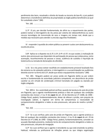 perdimento dos bens, ressalvado o direito do lesado ou terceiro de boa-fé, o juiz poderá
determinar a transferência definitiva da propriedade ao órgão público beneficiário ao qual
foi custodiado o bem.” (NR)
“Art. 185. ....................................................................................................
.....................................................................................................................
§ 2º O juiz, por decisão fundamentada, de ofício ou a requerimento das partes,
poderá realizar o interrogatório do réu preso por sistema de videoconferência ou outro
recurso tecnológico de transmissão de sons e imagens em tempo real, desde que a
medida seja necessária para atender a uma das seguintes finalidades:
.....................................................................................................................
IV - responder à questão de ordem pública ou prevenir custos com deslocamento ou
escolta de preso.
.....................................................................................................................
§ 8º Aplica-se o disposto nos § 2º, § 3º, § 4º e § 5º, no que couber, à realização de
outros atos processuais que dependam da participação de pessoa que esteja presa, como
acareação, reconhecimento de pessoas e coisas, audiência de custódia e inquirição de
testemunha ou tomada de declarações do ofendido.
.....................................................................................................................
§ 10. Se o réu preso estiver recolhido em estabelecimento prisional localizado fora
da comarca ou da subseção judiciária, o interrogatório e a sua participação nas audiências
deverão ocorrer na forma do § 2º, desde que exista o equipamento necessário.” (NR)
“Art. 283. Ninguém poderá ser preso senão em flagrante delito ou por ordem
escrita e fundamentada da autoridade judiciária competente, em decorrência de prisão
cautelar ou em virtude de condenação criminal transitada em julgado ou exarada por
órgão colegiado.
...........................................................................................................” (NR)
“Art. 309-A. Se a autoridade policial verificar, quando da lavratura do auto de prisão
em flagrante, que o agente manifestamente praticou o fato em qualquer das condições
constantes dos incisos I, II ou III do caput do art. 23 do Decreto-Lei nº 2.848, de 1940 -
Código Penal, poderá, fundamentadamente, deixar de efetuar a prisão, sem prejuízo da
investigação cabível, e registrar em termo de compromisso a necessidade de
comparecimento obrigatório a todos os atos processuais, sob pena de revelia e prisão.”
(NR)
“Art. 310. ....................................................................................................
.....................................................................................................................
§ 1º Se o juiz verificar, pelo auto de prisão em flagrante, que o agente praticou o
fato em qualquer das condições constantes dos incisos I, II ou III do caput do art. 23 do
Decreto-Lei nº 2.848, de 1940 - Código Penal, poderá, fundamentadamente, conceder ao
acusado liberdade provisória, mediante termo de comparecimento obrigatório a todos os
atos processuais, sob pena de revogação.
§ 2º Se o juiz verificar que o agente é reincidente ou que está envolvido na prática
habitual, reiterada ou profissional de infrações penais ou que integra organização
 
