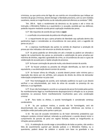 criminosa, ou que porta arma de fogo de uso restrito em circunstâncias que indique ser
membro de grupo criminoso, deverá denegar a liberdade provisória, com ou sem medidas
cautelares, exceto se insignificantes ou de reduzido potencial ofensivo as condutas.” (NR)
“Art. 395-A. Após o recebimento da denúncia ou da queixa e até o início da
instrução, o Ministério Público ou o querelante e o acusado, assistido por seu defensor,
poderão requerer mediante acordo penal a aplicação imediata das penas.
§ 1º São requisitos do acordo de que trata o caput:
I - a confissão circunstanciada da prática da infração penal;
II - o requerimento de que a pena privativa de liberdade seja aplicada dentro dos
parâmetros legais e consideradas as circunstâncias do caso penal, com a sugestão de
penas ao juiz; e
III - a expressa manifestação das partes no sentido de dispensar a produção de
provas por elas indicadas e de renunciar ao direito de recorrer.
§ 2º As penas poderão ser diminuídas em até a metade ou poderá ser alterado o
regime de cumprimento das penas ou promovida a substituição da pena privativa por
restritiva de direitos, segundo a gravidade do crime, as circunstâncias do caso e o grau de
colaboração do acusado para a rápida solução do processo.
§ 3º Se houver cominação de pena de multa, esta deverá constar do acordo.
§ 4º Se houver produto ou proveito da infração identificado, ou bem de valor
equivalente, a sua destinação deverá constar do acordo.
§ 5º Se houver vítima da infração, o acordo deverá prever valor mínimo para a
reparação dos danos por ela sofridos, sem prejuízo do direito da vítima de demandar
indenização complementar no juízo cível.
§ 6º Para homologação do acordo, será realizada audiência na qual o juiz deverá
verificar a sua voluntariedade, por meio da oitiva do acusado na presença do seu
defensor, e sua legalidade.
§ 7º O juiz não homologará o acordo se a proposta de penas formulada pelas partes
for manifestamente ilegal ou manifestamente desproporcional à infração ou se as provas
existentes no processo forem manifestamente insuficientes para uma condenação
criminal.
§ 8º Para todos os efeitos, o acordo homologado é considerado sentença
condenatória.
§ 9º Se, por qualquer motivo, o acordo não for homologado, será ele
desentranhado dos autos e ficarão proibidas quaisquer referências aos termos e
condições então pactuados pelas partes e pelo juiz.
§ 10. No caso de acusado reincidente ou de haver elementos probatórios que
indiquem conduta criminal habitual, reiterada ou profissional, o acordo deverá incluir o
cumprimento de parcela da pena em regime fechado, exceto se insignificantes as
infrações penais pretéritas.
§ 11. A celebração do acordo exige a concordância de todas as partes, não sendo a
falta de assentimento suprível por decisão judicial, e o Ministério Público, ou o
querelante, poderá deixar de celebrar o acordo com base na gravidade e nas
 