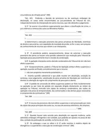 circunstâncias da infração penal.” (NR)
“Art. 421. Proferida a decisão de pronúncia ou de eventuais embargos de
declaração, os autos serão encaminhados ao juiz-presidente do Tribunal do Júri,
independentemente da interposição de outros recursos, que não obstarão o julgamento.
§ 1º Se ocorrer circunstância superveniente que altere a classificação do crime, o
juiz ordenará a remessa dos autos ao Ministério Público.
...........................................................................................................” (NR)
“Art. 492. ....................................................................................................
I - .................................................................................................................
e) determinará a execução provisória das penas privativas de liberdade, restritivas
de direito e pecuniárias, com expedição do mandado de prisão, se for o caso, sem prejuízo
do conhecimento de recursos que vierem a ser interpostos;
.....................................................................................................................
§ 3º O presidente poderá, excepcionalmente, deixar de autorizar a execução
provisória das penas se houver uma questão substancial cuja resolução pelo Tribunal de
Apelação possa plausivelmente levar à revisão da condenação.
§ 4º A apelação interposta contra decisão condenatória do Tribunal do Júri não terá
efeito suspensivo.
§ 5º Excepcionalmente, poderá o Tribunal de Apelação atribuir efeito suspensivo à
apelação, quando verificado cumulativamente que o recurso:
I - não tem propósito meramente protelatório; e
II - levanta questão substancial e que pode resultar em absolvição, anulação da
sentença, novo julgamento, substituição da pena privativa de liberdade por restritiva de
direitos ou alteração do regime de cumprimento da pena para o aberto.
§ 6º O pedido de concessão de efeito suspensivo poderá ser feito incidentemente
na apelação ou por meio de petição em separado dirigida diretamente ao relator da
apelação no Tribunal, instruída com cópias da sentença condenatória, das razões da
apelação e de prova da tempestividade, das contrarrazões e das demais peças necessárias
à compreensão da controvérsia.” (NR)
“Art. 584. ....................................................................................................
.....................................................................................................................
§ 2º O recurso da pronúncia não terá efeito suspensivo e será processado por meio
de cópias das peças principais dos autos ou, no caso de processo eletrônico, dos arquivos.
...........................................................................................................” (NR)
“Art. 609. ....................................................................................................
§ 1º Quando houver voto vencido pela absolvição em segunda instância, serão
admitidos embargos infringentes e de nulidade, que poderão ser opostos no prazo de dez
dias, contado da publicação do acórdão, na forma do art. 613.
§ 2º Os embargos a que se refere o § 1º serão restritos à matéria objeto de
divergência e suspenderão a execução da condenação criminal.” (NR)
 