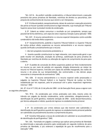 “Art. 617-A. Ao proferir acórdão condenatório, o tribunal determinará a execução
provisória das penas privativas de liberdade, restritivas de direitos ou pecuniárias, sem
prejuízo do conhecimento de recursos que vierem a ser interpostos.
§ 1º O tribunal poderá, excepcionalmente, deixar de autorizar a execução provisória
das penas se houver questão constitucional ou legal relevante, cuja resolução por Tribunal
Superior possa levar à provável revisão da condenação.
§ 2º Caberá ao relator comunicar o resultado ao juiz competente, sempre que
possível de forma eletrônica, com cópia do voto e expressa menção à pena aplicada.” (NR)
“Art. 637. O recurso extraordinário e o recurso especial interpostos contra acórdão
condenatório não terão efeito suspensivo.
§ 1º Excepcionalmente, poderão o Supremo Tribunal Federal e o Superior Tribunal
de Justiça atribuir efeito suspensivo ao recurso extraordinário e ao recurso especial,
quando verificado cumulativamente que o recurso:
I - não tem propósito meramente protelatório; e
II - levanta questão constitucional ou legal relevante, com repercussão geral e que
pode resultar em absolvição, anulação da sentença, substituição da pena privativa de
liberdade por restritiva de direitos ou alteração do regime de cumprimento da pena para
o aberto.
§ 2º O pedido de concessão de efeito suspensivo poderá ser feito incidentemente
no recurso ou por meio de petição em separado, dirigida diretamente ao relator do
recurso no Tribunal Superior, instruída com cópias do acórdão impugnado, das razões do
recurso e de prova da sua tempestividade, das contrarrazões e das demais peças
necessárias à compreensão da controvérsia.” (NR)
“Art. 638. O recurso extraordinário e o recurso especial serão processados e
julgados no Supremo Tribunal Federal e no Superior Tribunal de Justiça na forma
estabelecida por leis especiais, pela lei processual civil e pelos respectivos regimentos
internos.” (NR)
Art. 4º A Lei nº 7.210, de 11 de julho de 1984 - Lei de Execução Penal, passa a vigorar com
as seguintes alterações:
“Art. 9º-A. Os condenados por crimes praticados com dolo, mesmo antes do
trânsito em julgado da decisão condenatória, serão submetidos, obrigatoriamente, à
identificação do perfil genético, mediante extração de DNA - ácido desoxirribonucleico,
por técnica adequada e indolor, quando do ingresso no estabelecimento prisional.
.....................................................................................................................
§ 3º Os condenados por crimes dolosos que não tiverem sido submetidos à
identificação do perfil genético quando do ingresso no estabelecimento prisional poderão
ser submetidos ao procedimento durante o cumprimento da pena.
§ 4º Constitui falta grave a recusa do condenado em submeter-se ao procedimento
de identificação do perfil genético.” (NR)
“Art. 105. Transitada em julgado a sentença que aplicar pena privativa de liberdade
ou determinada a execução provisória após condenação em segunda instância de pena
privativa de liberdade, o juiz ordenará a expedição de guia de recolhimento para a
execução.” (NR)
 