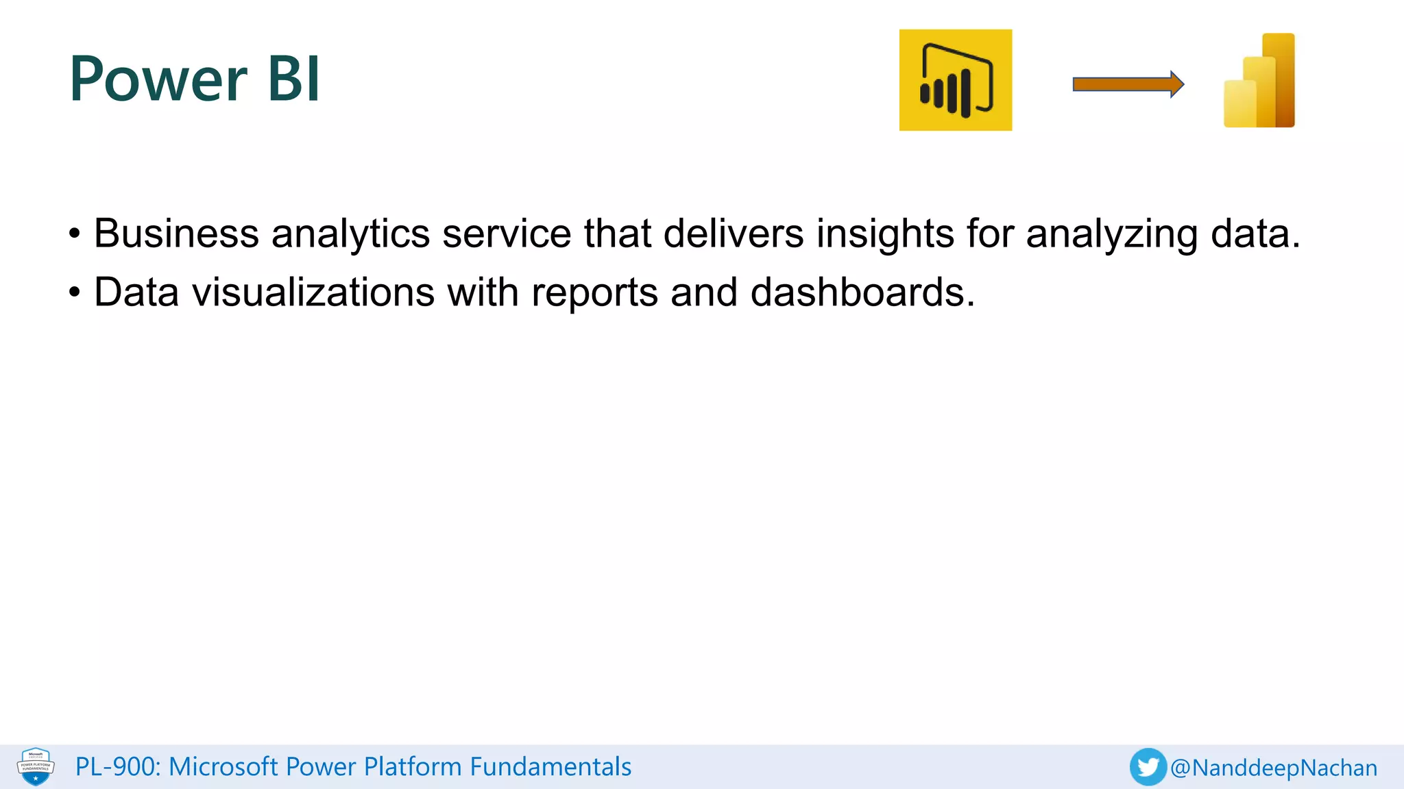 PL-900: Microsoft Power Platform Fundamentals @NanddeepNachan
• Business analytics service that delivers insights for analyzing data.
• Data visualizations with reports and dashboards.
Power BI
 