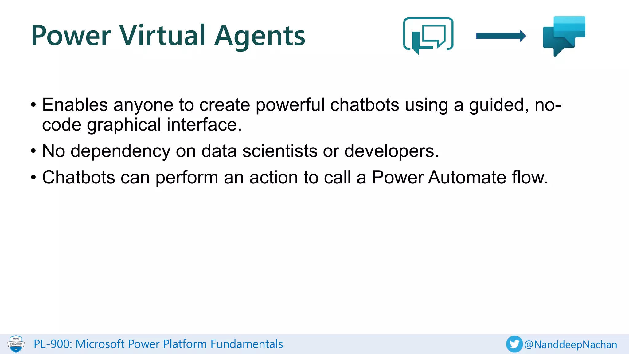 PL-900: Microsoft Power Platform Fundamentals @NanddeepNachan
• Enables anyone to create powerful chatbots using a guided, no-
code graphical interface.
• No dependency on data scientists or developers.
• Chatbots can perform an action to call a Power Automate flow.
Power Virtual Agents
 