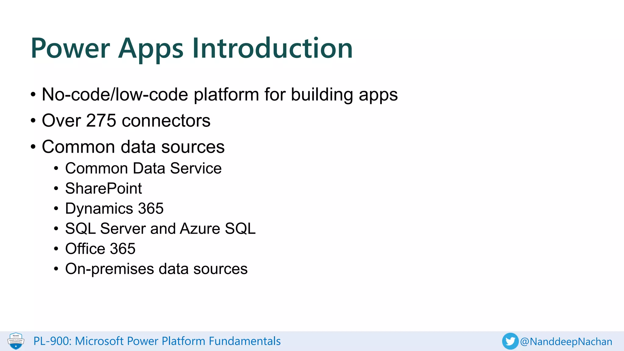 PL-900: Microsoft Power Platform Fundamentals @NanddeepNachan
• No-code/low-code platform for building apps
• Over 275 connectors
• Common data sources
• Common Data Service
• SharePoint
• Dynamics 365
• SQL Server and Azure SQL
• Office 365
• On-premises data sources
Power Apps Introduction
 