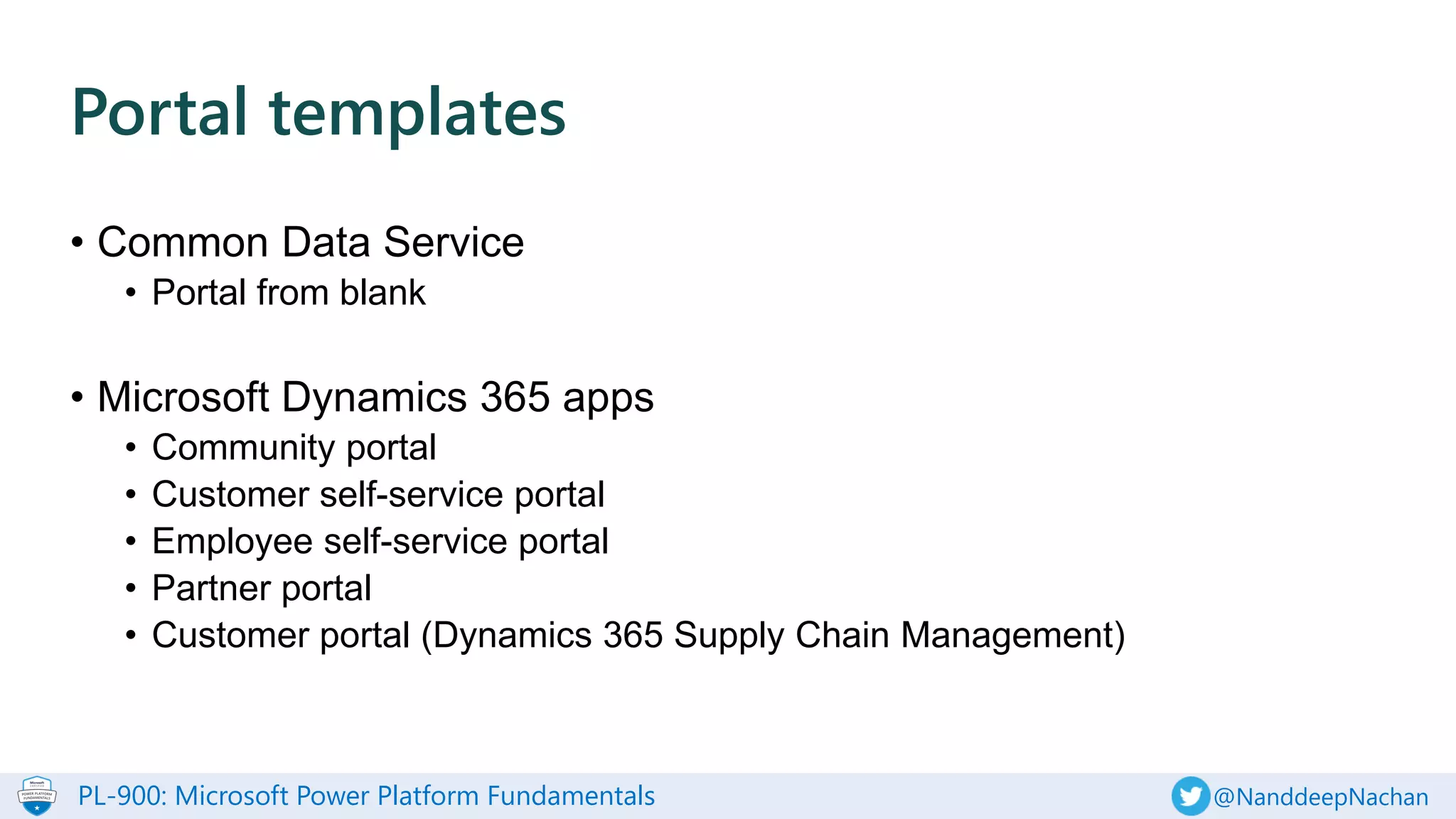 PL-900: Microsoft Power Platform Fundamentals @NanddeepNachan
• Common Data Service
• Portal from blank
• Microsoft Dynamics 365 apps
• Community portal
• Customer self-service portal
• Employee self-service portal
• Partner portal
• Customer portal (Dynamics 365 Supply Chain Management)
Portal templates
 